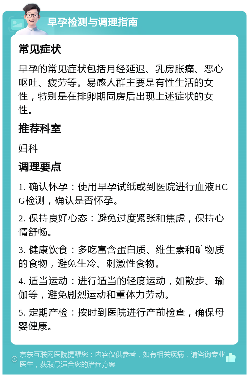 早孕检测与调理指南 常见症状 早孕的常见症状包括月经延迟、乳房胀痛、恶心呕吐、疲劳等。易感人群主要是有性生活的女性，特别是在排卵期同房后出现上述症状的女性。 推荐科室 妇科 调理要点 1. 确认怀孕：使用早孕试纸或到医院进行血液HCG检测，确认是否怀孕。 2. 保持良好心态：避免过度紧张和焦虑，保持心情舒畅。 3. 健康饮食：多吃富含蛋白质、维生素和矿物质的食物，避免生冷、刺激性食物。 4. 适当运动：进行适当的轻度运动，如散步、瑜伽等，避免剧烈运动和重体力劳动。 5. 定期产检：按时到医院进行产前检查，确保母婴健康。