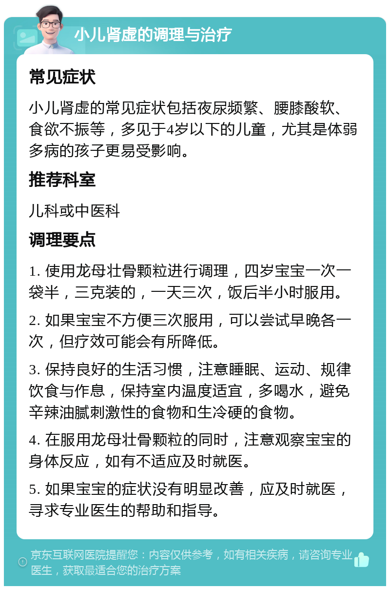 小儿肾虚的调理与治疗 常见症状 小儿肾虚的常见症状包括夜尿频繁、腰膝酸软、食欲不振等，多见于4岁以下的儿童，尤其是体弱多病的孩子更易受影响。 推荐科室 儿科或中医科 调理要点 1. 使用龙母壮骨颗粒进行调理，四岁宝宝一次一袋半，三克装的，一天三次，饭后半小时服用。 2. 如果宝宝不方便三次服用，可以尝试早晚各一次，但疗效可能会有所降低。 3. 保持良好的生活习惯，注意睡眠、运动、规律饮食与作息，保持室内温度适宜，多喝水，避免辛辣油腻刺激性的食物和生冷硬的食物。 4. 在服用龙母壮骨颗粒的同时，注意观察宝宝的身体反应，如有不适应及时就医。 5. 如果宝宝的症状没有明显改善，应及时就医，寻求专业医生的帮助和指导。