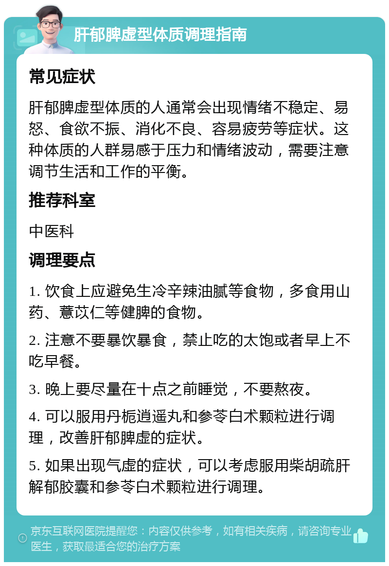 肝郁脾虚型体质调理指南 常见症状 肝郁脾虚型体质的人通常会出现情绪不稳定、易怒、食欲不振、消化不良、容易疲劳等症状。这种体质的人群易感于压力和情绪波动，需要注意调节生活和工作的平衡。 推荐科室 中医科 调理要点 1. 饮食上应避免生冷辛辣油腻等食物，多食用山药、薏苡仁等健脾的食物。 2. 注意不要暴饮暴食，禁止吃的太饱或者早上不吃早餐。 3. 晚上要尽量在十点之前睡觉，不要熬夜。 4. 可以服用丹栀逍遥丸和参苓白术颗粒进行调理，改善肝郁脾虚的症状。 5. 如果出现气虚的症状，可以考虑服用柴胡疏肝解郁胶囊和参苓白术颗粒进行调理。