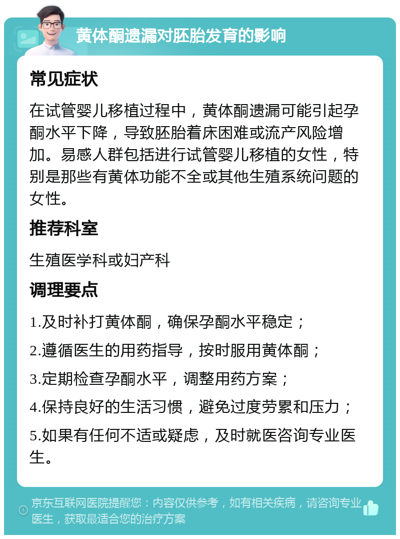 黄体酮遗漏对胚胎发育的影响 常见症状 在试管婴儿移植过程中，黄体酮遗漏可能引起孕酮水平下降，导致胚胎着床困难或流产风险增加。易感人群包括进行试管婴儿移植的女性，特别是那些有黄体功能不全或其他生殖系统问题的女性。 推荐科室 生殖医学科或妇产科 调理要点 1.及时补打黄体酮，确保孕酮水平稳定； 2.遵循医生的用药指导，按时服用黄体酮； 3.定期检查孕酮水平，调整用药方案； 4.保持良好的生活习惯，避免过度劳累和压力； 5.如果有任何不适或疑虑，及时就医咨询专业医生。