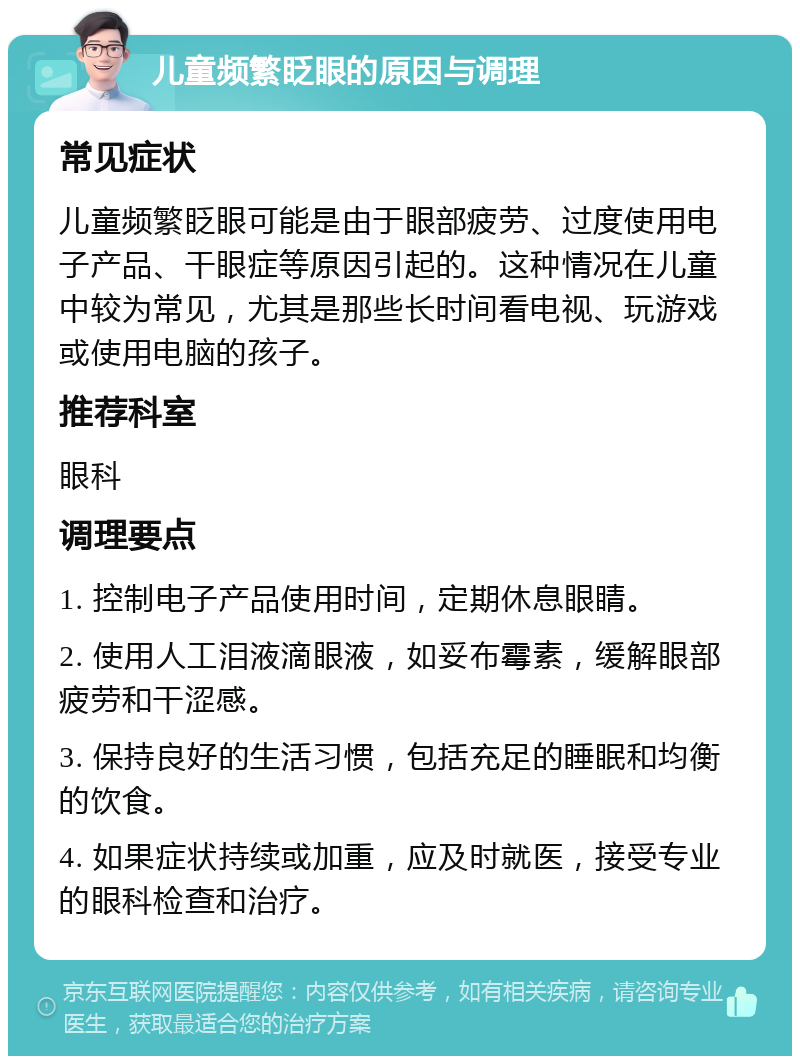 儿童频繁眨眼的原因与调理 常见症状 儿童频繁眨眼可能是由于眼部疲劳、过度使用电子产品、干眼症等原因引起的。这种情况在儿童中较为常见，尤其是那些长时间看电视、玩游戏或使用电脑的孩子。 推荐科室 眼科 调理要点 1. 控制电子产品使用时间，定期休息眼睛。 2. 使用人工泪液滴眼液，如妥布霉素，缓解眼部疲劳和干涩感。 3. 保持良好的生活习惯，包括充足的睡眠和均衡的饮食。 4. 如果症状持续或加重，应及时就医，接受专业的眼科检查和治疗。