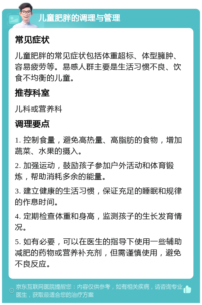 儿童肥胖的调理与管理 常见症状 儿童肥胖的常见症状包括体重超标、体型臃肿、容易疲劳等。易感人群主要是生活习惯不良、饮食不均衡的儿童。 推荐科室 儿科或营养科 调理要点 1. 控制食量，避免高热量、高脂肪的食物，增加蔬菜、水果的摄入。 2. 加强运动，鼓励孩子参加户外活动和体育锻炼，帮助消耗多余的能量。 3. 建立健康的生活习惯，保证充足的睡眠和规律的作息时间。 4. 定期检查体重和身高，监测孩子的生长发育情况。 5. 如有必要，可以在医生的指导下使用一些辅助减肥的药物或营养补充剂，但需谨慎使用，避免不良反应。