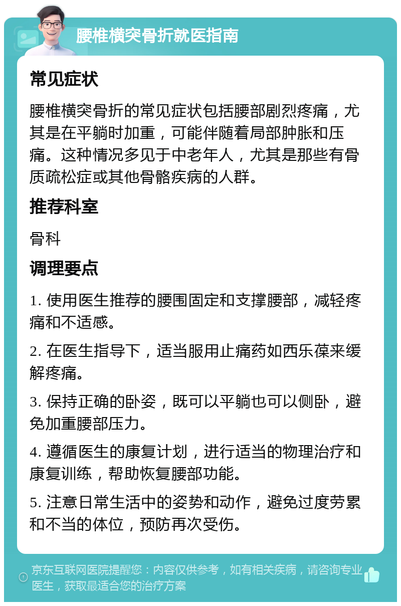 腰椎横突骨折就医指南 常见症状 腰椎横突骨折的常见症状包括腰部剧烈疼痛，尤其是在平躺时加重，可能伴随着局部肿胀和压痛。这种情况多见于中老年人，尤其是那些有骨质疏松症或其他骨骼疾病的人群。 推荐科室 骨科 调理要点 1. 使用医生推荐的腰围固定和支撑腰部，减轻疼痛和不适感。 2. 在医生指导下，适当服用止痛药如西乐葆来缓解疼痛。 3. 保持正确的卧姿，既可以平躺也可以侧卧，避免加重腰部压力。 4. 遵循医生的康复计划，进行适当的物理治疗和康复训练，帮助恢复腰部功能。 5. 注意日常生活中的姿势和动作，避免过度劳累和不当的体位，预防再次受伤。