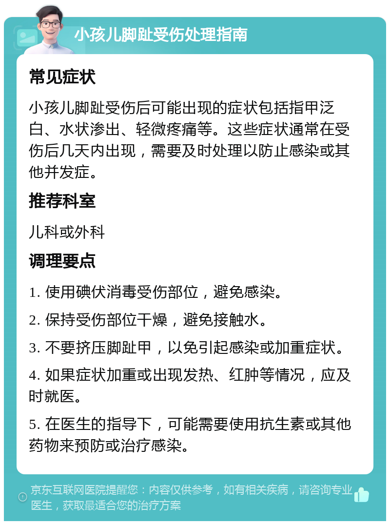 小孩儿脚趾受伤处理指南 常见症状 小孩儿脚趾受伤后可能出现的症状包括指甲泛白、水状渗出、轻微疼痛等。这些症状通常在受伤后几天内出现，需要及时处理以防止感染或其他并发症。 推荐科室 儿科或外科 调理要点 1. 使用碘伏消毒受伤部位，避免感染。 2. 保持受伤部位干燥，避免接触水。 3. 不要挤压脚趾甲，以免引起感染或加重症状。 4. 如果症状加重或出现发热、红肿等情况，应及时就医。 5. 在医生的指导下，可能需要使用抗生素或其他药物来预防或治疗感染。