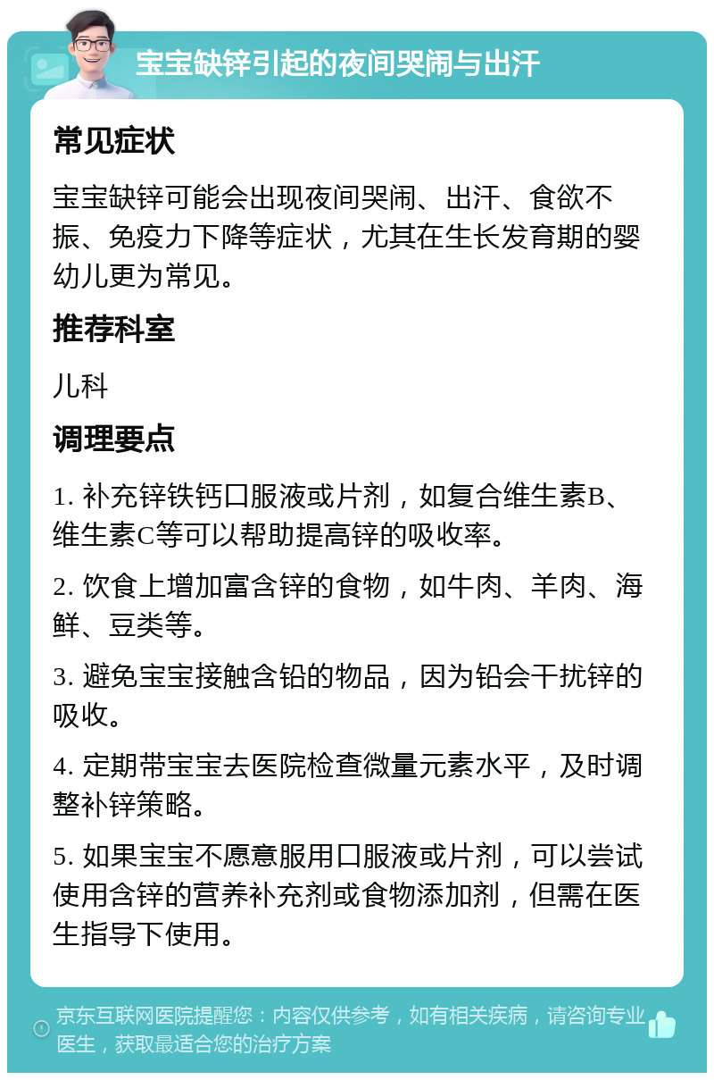 宝宝缺锌引起的夜间哭闹与出汗 常见症状 宝宝缺锌可能会出现夜间哭闹、出汗、食欲不振、免疫力下降等症状，尤其在生长发育期的婴幼儿更为常见。 推荐科室 儿科 调理要点 1. 补充锌铁钙口服液或片剂，如复合维生素B、维生素C等可以帮助提高锌的吸收率。 2. 饮食上增加富含锌的食物，如牛肉、羊肉、海鲜、豆类等。 3. 避免宝宝接触含铅的物品，因为铅会干扰锌的吸收。 4. 定期带宝宝去医院检查微量元素水平，及时调整补锌策略。 5. 如果宝宝不愿意服用口服液或片剂，可以尝试使用含锌的营养补充剂或食物添加剂，但需在医生指导下使用。