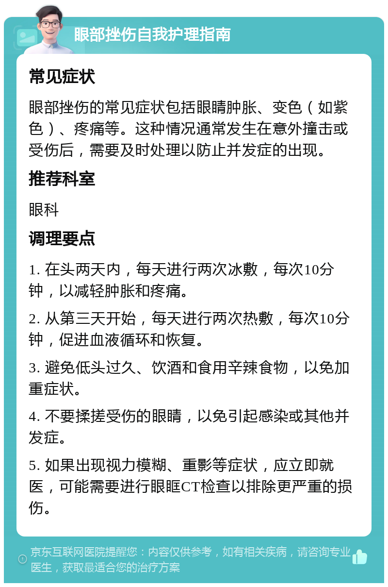 眼部挫伤自我护理指南 常见症状 眼部挫伤的常见症状包括眼睛肿胀、变色（如紫色）、疼痛等。这种情况通常发生在意外撞击或受伤后，需要及时处理以防止并发症的出现。 推荐科室 眼科 调理要点 1. 在头两天内，每天进行两次冰敷，每次10分钟，以减轻肿胀和疼痛。 2. 从第三天开始，每天进行两次热敷，每次10分钟，促进血液循环和恢复。 3. 避免低头过久、饮酒和食用辛辣食物，以免加重症状。 4. 不要揉搓受伤的眼睛，以免引起感染或其他并发症。 5. 如果出现视力模糊、重影等症状，应立即就医，可能需要进行眼眶CT检查以排除更严重的损伤。