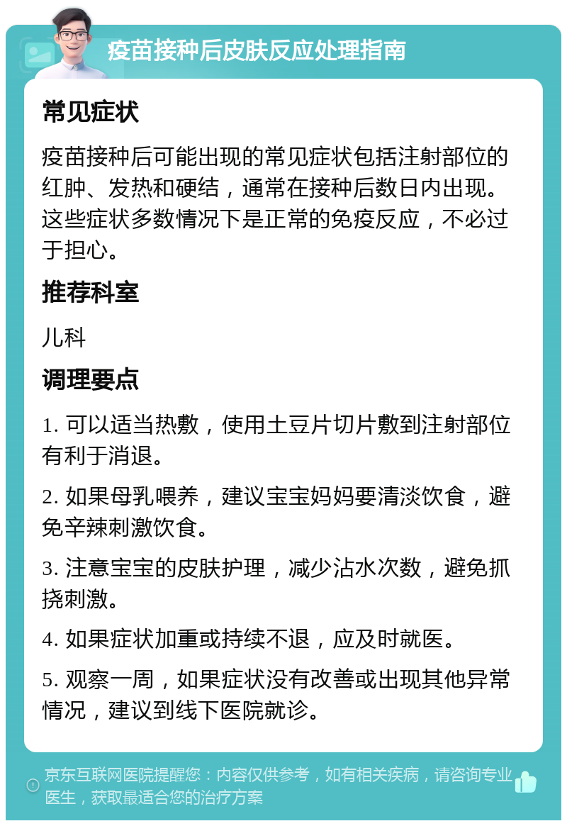 疫苗接种后皮肤反应处理指南 常见症状 疫苗接种后可能出现的常见症状包括注射部位的红肿、发热和硬结，通常在接种后数日内出现。这些症状多数情况下是正常的免疫反应，不必过于担心。 推荐科室 儿科 调理要点 1. 可以适当热敷，使用土豆片切片敷到注射部位有利于消退。 2. 如果母乳喂养，建议宝宝妈妈要清淡饮食，避免辛辣刺激饮食。 3. 注意宝宝的皮肤护理，减少沾水次数，避免抓挠刺激。 4. 如果症状加重或持续不退，应及时就医。 5. 观察一周，如果症状没有改善或出现其他异常情况，建议到线下医院就诊。