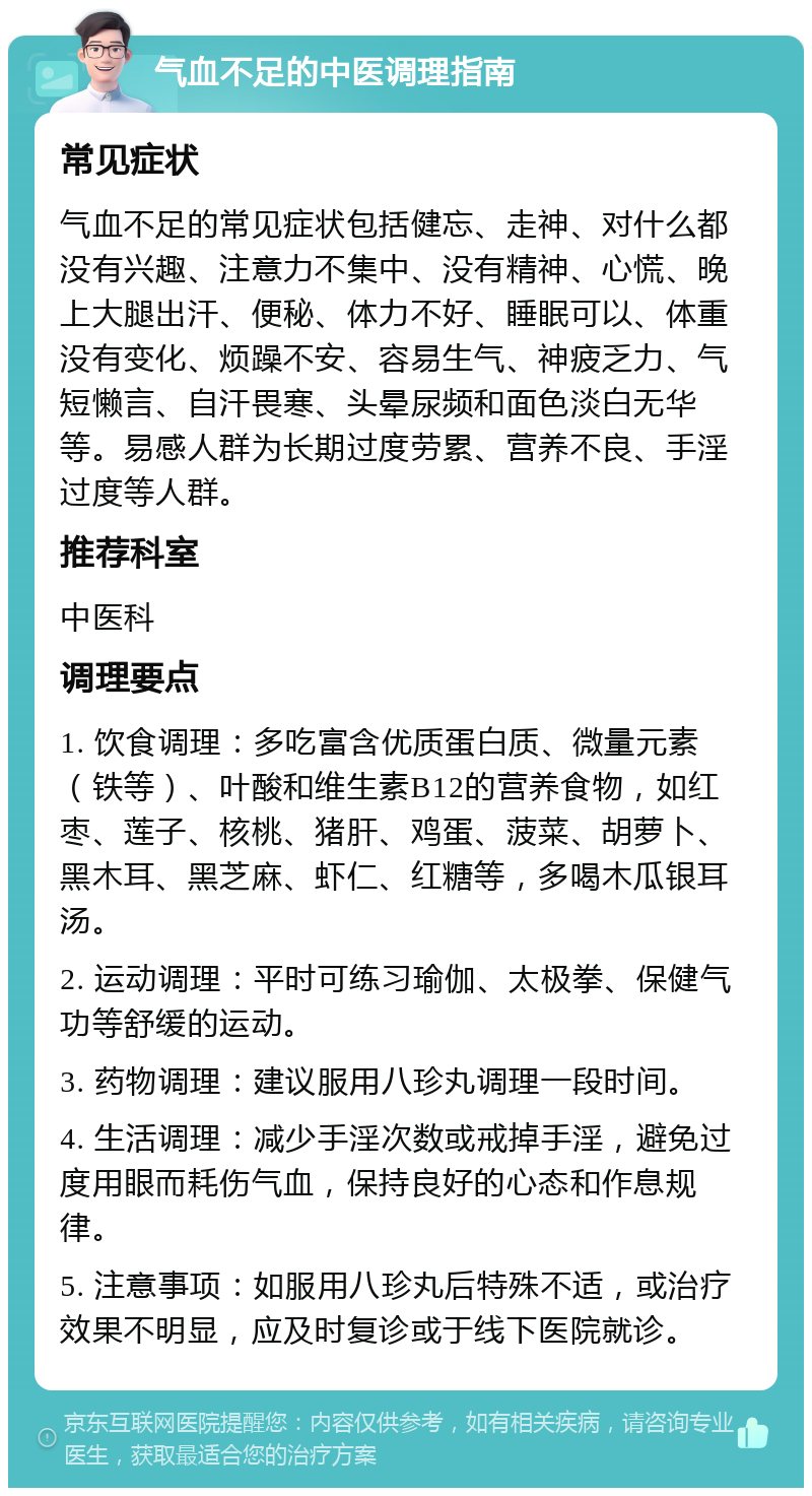 气血不足的中医调理指南 常见症状 气血不足的常见症状包括健忘、走神、对什么都没有兴趣、注意力不集中、没有精神、心慌、晚上大腿出汗、便秘、体力不好、睡眠可以、体重没有变化、烦躁不安、容易生气、神疲乏力、气短懒言、自汗畏寒、头晕尿频和面色淡白无华等。易感人群为长期过度劳累、营养不良、手淫过度等人群。 推荐科室 中医科 调理要点 1. 饮食调理：多吃富含优质蛋白质、微量元素（铁等）、叶酸和维生素B12的营养食物，如红枣、莲子、核桃、猪肝、鸡蛋、菠菜、胡萝卜、黑木耳、黑芝麻、虾仁、红糖等，多喝木瓜银耳汤。 2. 运动调理：平时可练习瑜伽、太极拳、保健气功等舒缓的运动。 3. 药物调理：建议服用八珍丸调理一段时间。 4. 生活调理：减少手淫次数或戒掉手淫，避免过度用眼而耗伤气血，保持良好的心态和作息规律。 5. 注意事项：如服用八珍丸后特殊不适，或治疗效果不明显，应及时复诊或于线下医院就诊。