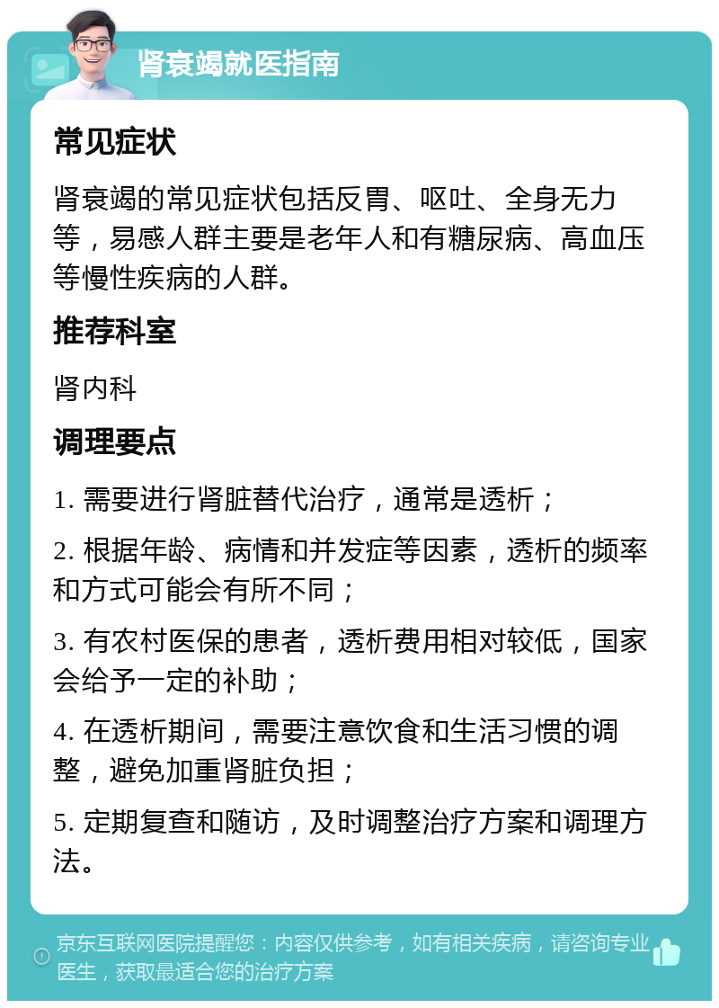 肾衰竭就医指南 常见症状 肾衰竭的常见症状包括反胃、呕吐、全身无力等，易感人群主要是老年人和有糖尿病、高血压等慢性疾病的人群。 推荐科室 肾内科 调理要点 1. 需要进行肾脏替代治疗，通常是透析； 2. 根据年龄、病情和并发症等因素，透析的频率和方式可能会有所不同； 3. 有农村医保的患者，透析费用相对较低，国家会给予一定的补助； 4. 在透析期间，需要注意饮食和生活习惯的调整，避免加重肾脏负担； 5. 定期复查和随访，及时调整治疗方案和调理方法。