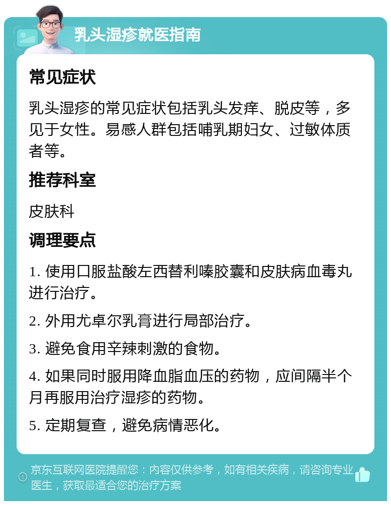 乳头湿疹就医指南 常见症状 乳头湿疹的常见症状包括乳头发痒、脱皮等，多见于女性。易感人群包括哺乳期妇女、过敏体质者等。 推荐科室 皮肤科 调理要点 1. 使用口服盐酸左西替利嗪胶囊和皮肤病血毒丸进行治疗。 2. 外用尤卓尔乳膏进行局部治疗。 3. 避免食用辛辣刺激的食物。 4. 如果同时服用降血脂血压的药物，应间隔半个月再服用治疗湿疹的药物。 5. 定期复查，避免病情恶化。