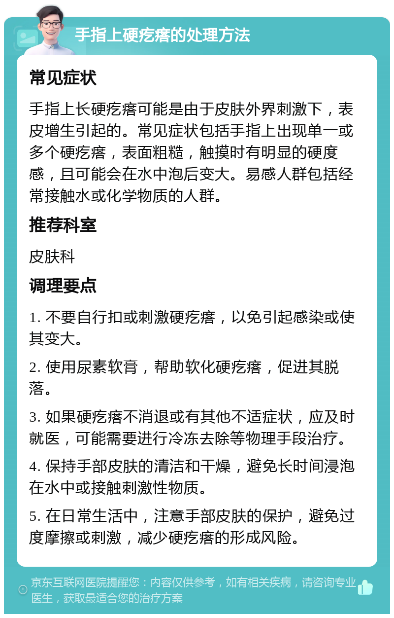 手指上硬疙瘩的处理方法 常见症状 手指上长硬疙瘩可能是由于皮肤外界刺激下，表皮增生引起的。常见症状包括手指上出现单一或多个硬疙瘩，表面粗糙，触摸时有明显的硬度感，且可能会在水中泡后变大。易感人群包括经常接触水或化学物质的人群。 推荐科室 皮肤科 调理要点 1. 不要自行扣或刺激硬疙瘩，以免引起感染或使其变大。 2. 使用尿素软膏，帮助软化硬疙瘩，促进其脱落。 3. 如果硬疙瘩不消退或有其他不适症状，应及时就医，可能需要进行冷冻去除等物理手段治疗。 4. 保持手部皮肤的清洁和干燥，避免长时间浸泡在水中或接触刺激性物质。 5. 在日常生活中，注意手部皮肤的保护，避免过度摩擦或刺激，减少硬疙瘩的形成风险。