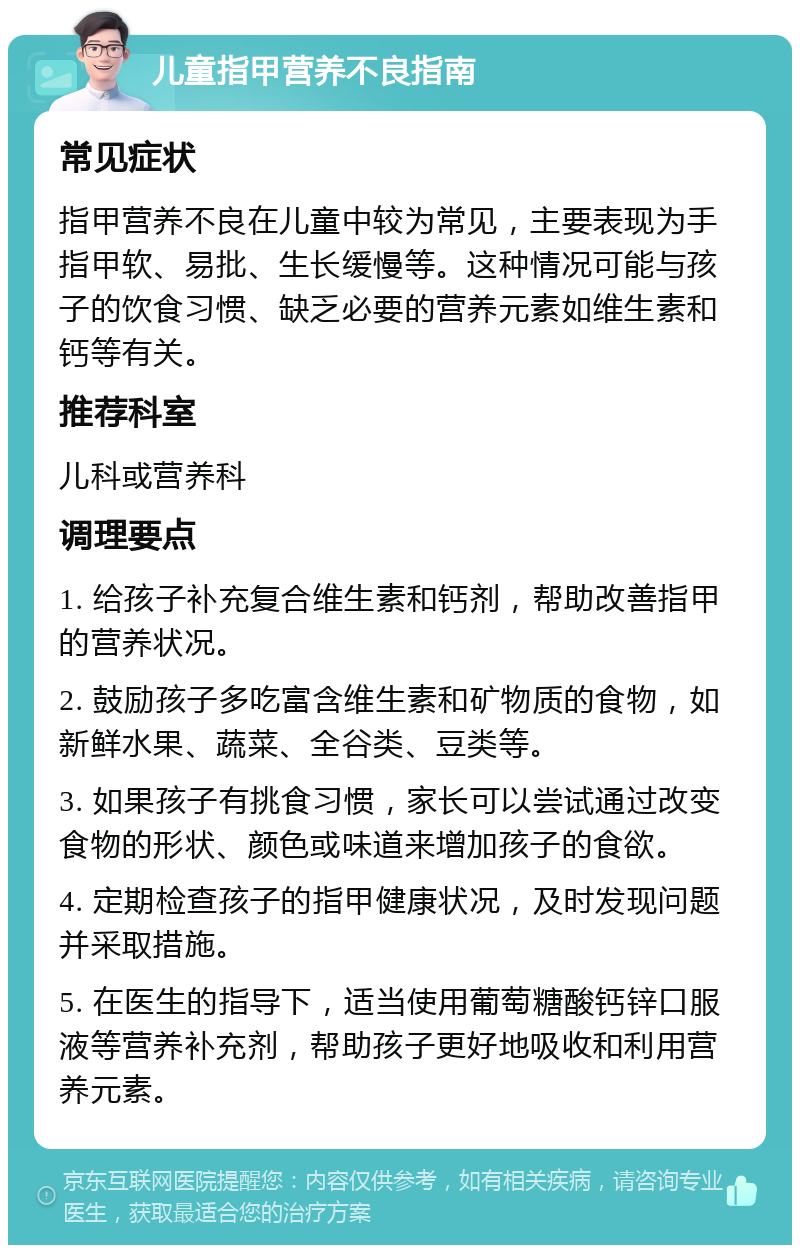 儿童指甲营养不良指南 常见症状 指甲营养不良在儿童中较为常见，主要表现为手指甲软、易批、生长缓慢等。这种情况可能与孩子的饮食习惯、缺乏必要的营养元素如维生素和钙等有关。 推荐科室 儿科或营养科 调理要点 1. 给孩子补充复合维生素和钙剂，帮助改善指甲的营养状况。 2. 鼓励孩子多吃富含维生素和矿物质的食物，如新鲜水果、蔬菜、全谷类、豆类等。 3. 如果孩子有挑食习惯，家长可以尝试通过改变食物的形状、颜色或味道来增加孩子的食欲。 4. 定期检查孩子的指甲健康状况，及时发现问题并采取措施。 5. 在医生的指导下，适当使用葡萄糖酸钙锌口服液等营养补充剂，帮助孩子更好地吸收和利用营养元素。