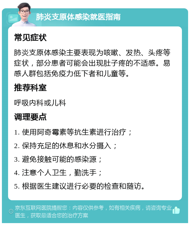 肺炎支原体感染就医指南 常见症状 肺炎支原体感染主要表现为咳嗽、发热、头疼等症状，部分患者可能会出现肚子疼的不适感。易感人群包括免疫力低下者和儿童等。 推荐科室 呼吸内科或儿科 调理要点 1. 使用阿奇霉素等抗生素进行治疗； 2. 保持充足的休息和水分摄入； 3. 避免接触可能的感染源； 4. 注意个人卫生，勤洗手； 5. 根据医生建议进行必要的检查和随访。