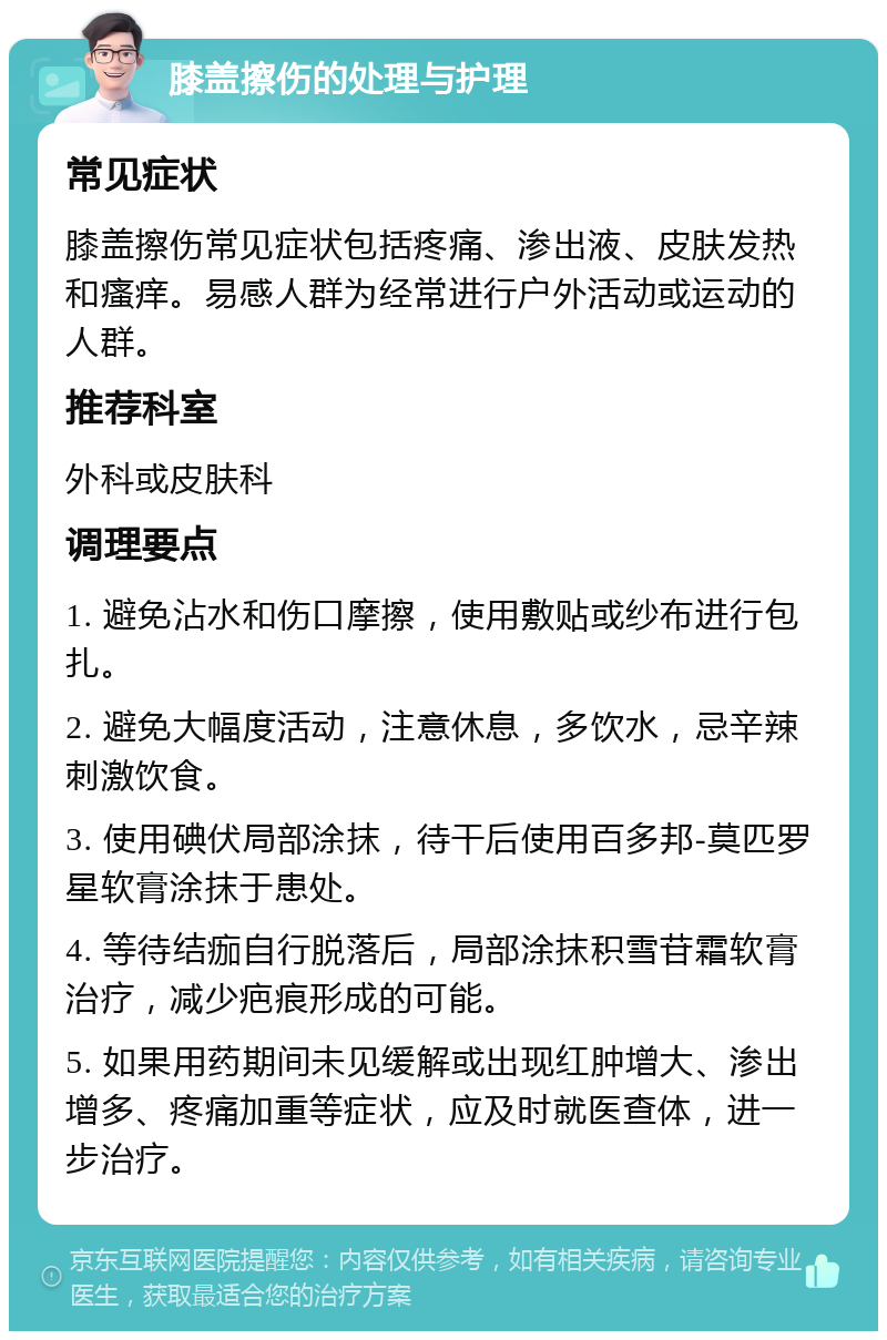 膝盖擦伤的处理与护理 常见症状 膝盖擦伤常见症状包括疼痛、渗出液、皮肤发热和瘙痒。易感人群为经常进行户外活动或运动的人群。 推荐科室 外科或皮肤科 调理要点 1. 避免沾水和伤口摩擦，使用敷贴或纱布进行包扎。 2. 避免大幅度活动，注意休息，多饮水，忌辛辣刺激饮食。 3. 使用碘伏局部涂抹，待干后使用百多邦-莫匹罗星软膏涂抹于患处。 4. 等待结痂自行脱落后，局部涂抹积雪苷霜软膏治疗，减少疤痕形成的可能。 5. 如果用药期间未见缓解或出现红肿增大、渗出增多、疼痛加重等症状，应及时就医查体，进一步治疗。