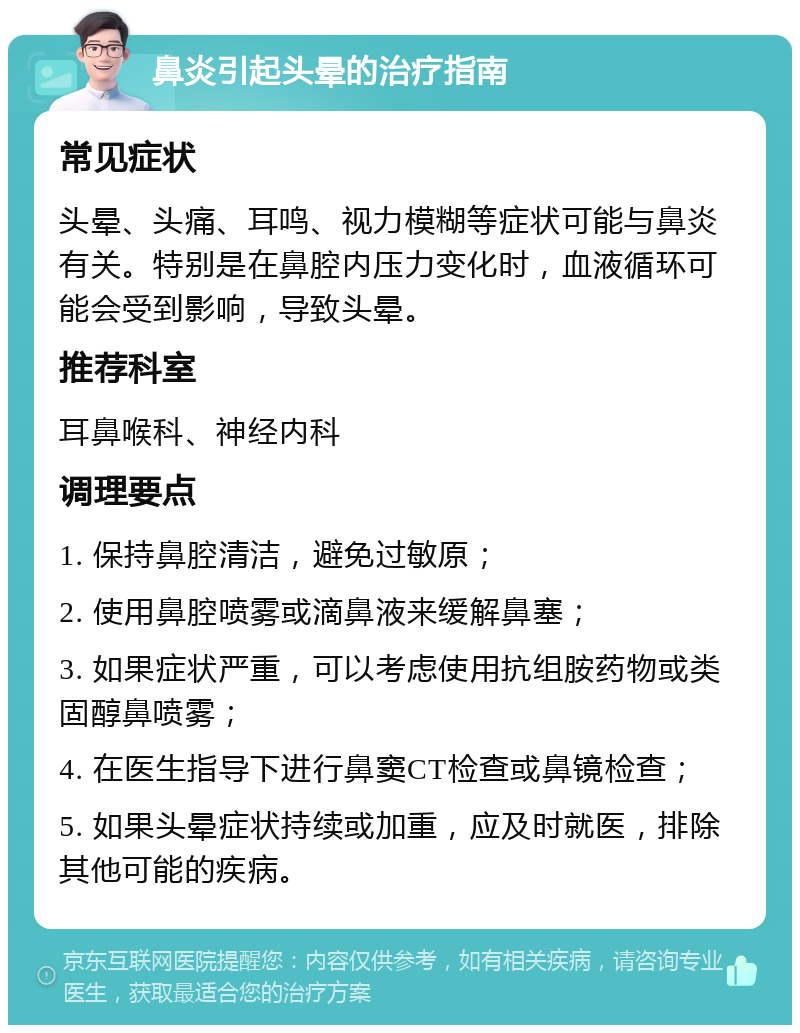 鼻炎引起头晕的治疗指南 常见症状 头晕、头痛、耳鸣、视力模糊等症状可能与鼻炎有关。特别是在鼻腔内压力变化时，血液循环可能会受到影响，导致头晕。 推荐科室 耳鼻喉科、神经内科 调理要点 1. 保持鼻腔清洁，避免过敏原； 2. 使用鼻腔喷雾或滴鼻液来缓解鼻塞； 3. 如果症状严重，可以考虑使用抗组胺药物或类固醇鼻喷雾； 4. 在医生指导下进行鼻窦CT检查或鼻镜检查； 5. 如果头晕症状持续或加重，应及时就医，排除其他可能的疾病。