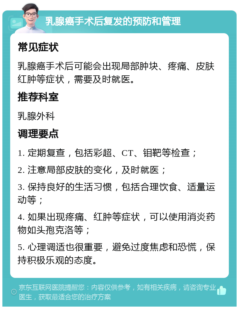 乳腺癌手术后复发的预防和管理 常见症状 乳腺癌手术后可能会出现局部肿块、疼痛、皮肤红肿等症状，需要及时就医。 推荐科室 乳腺外科 调理要点 1. 定期复查，包括彩超、CT、钼靶等检查； 2. 注意局部皮肤的变化，及时就医； 3. 保持良好的生活习惯，包括合理饮食、适量运动等； 4. 如果出现疼痛、红肿等症状，可以使用消炎药物如头孢克洛等； 5. 心理调适也很重要，避免过度焦虑和恐慌，保持积极乐观的态度。