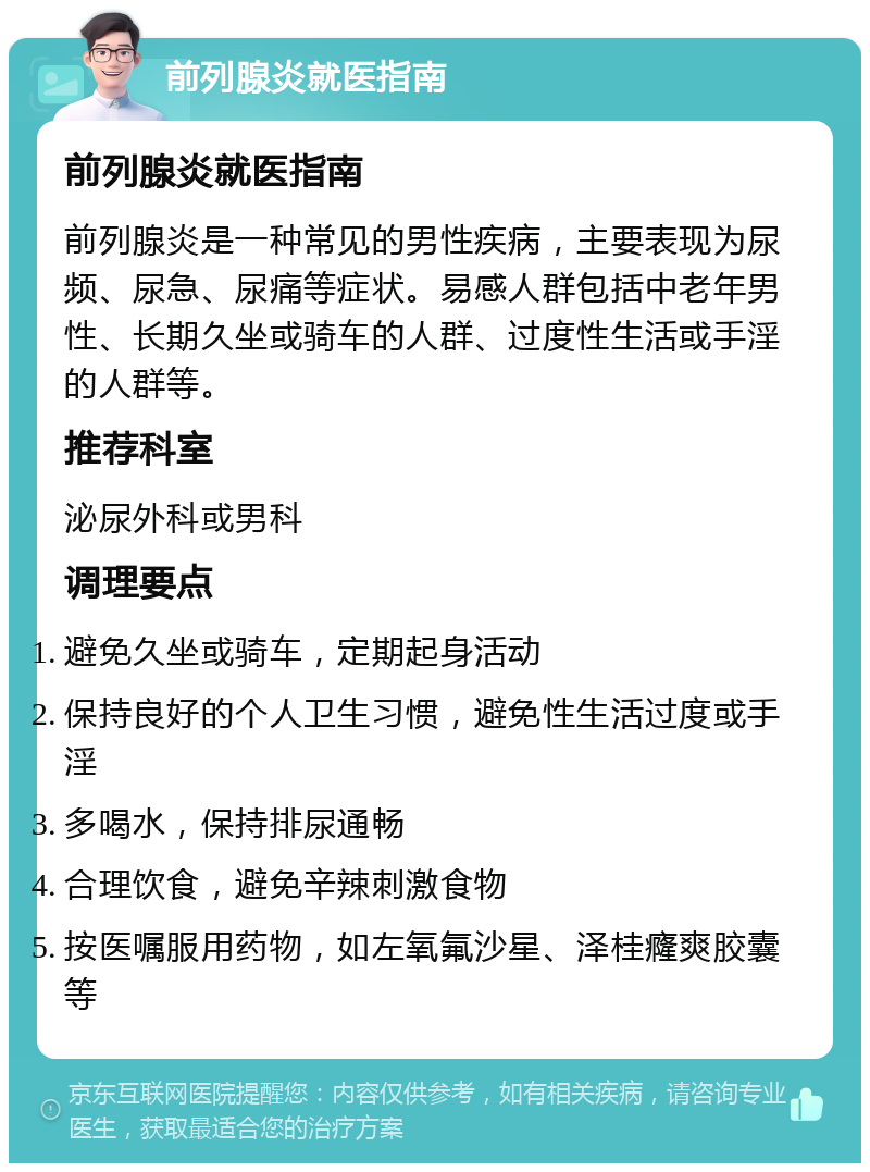 前列腺炎就医指南 前列腺炎就医指南 前列腺炎是一种常见的男性疾病，主要表现为尿频、尿急、尿痛等症状。易感人群包括中老年男性、长期久坐或骑车的人群、过度性生活或手淫的人群等。 推荐科室 泌尿外科或男科 调理要点 避免久坐或骑车，定期起身活动 保持良好的个人卫生习惯，避免性生活过度或手淫 多喝水，保持排尿通畅 合理饮食，避免辛辣刺激食物 按医嘱服用药物，如左氧氟沙星、泽桂癃爽胶囊等