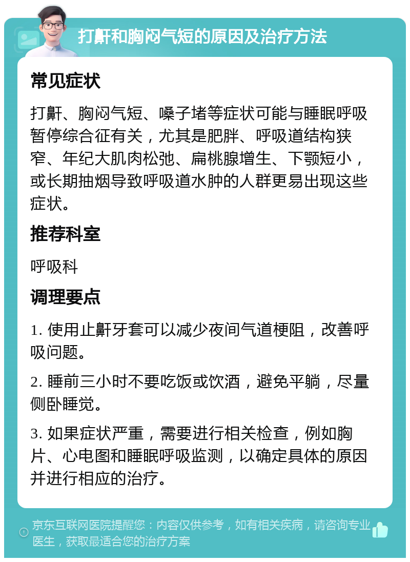 打鼾和胸闷气短的原因及治疗方法 常见症状 打鼾、胸闷气短、嗓子堵等症状可能与睡眠呼吸暂停综合征有关，尤其是肥胖、呼吸道结构狭窄、年纪大肌肉松弛、扁桃腺增生、下颚短小，或长期抽烟导致呼吸道水肿的人群更易出现这些症状。 推荐科室 呼吸科 调理要点 1. 使用止鼾牙套可以减少夜间气道梗阻，改善呼吸问题。 2. 睡前三小时不要吃饭或饮酒，避免平躺，尽量侧卧睡觉。 3. 如果症状严重，需要进行相关检查，例如胸片、心电图和睡眠呼吸监测，以确定具体的原因并进行相应的治疗。