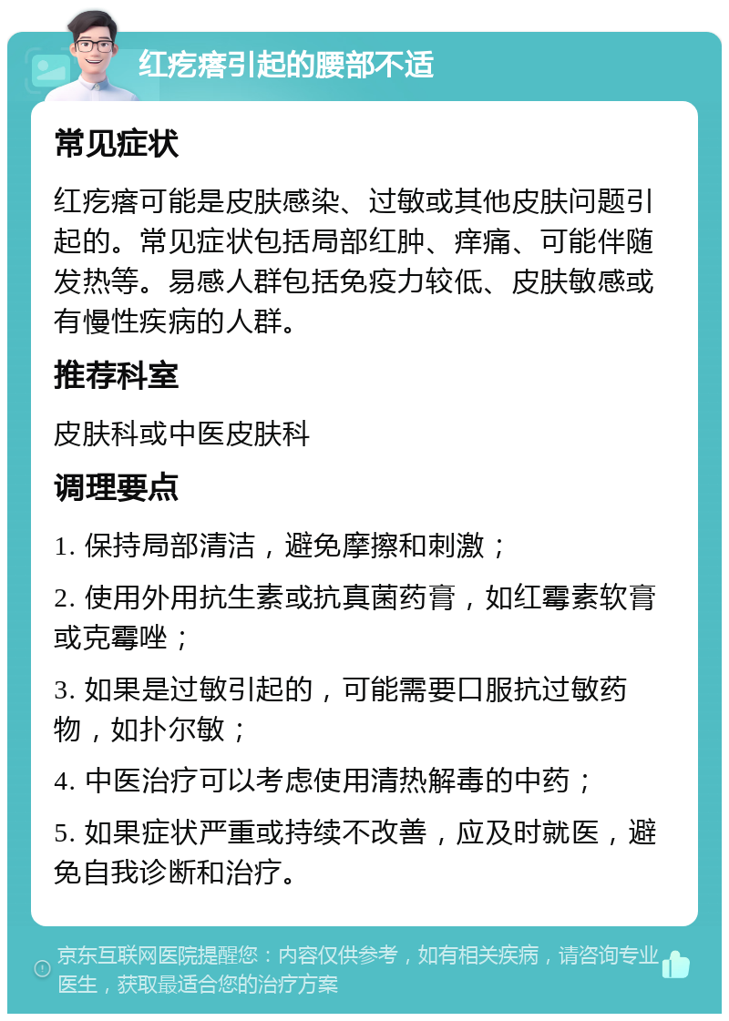 红疙瘩引起的腰部不适 常见症状 红疙瘩可能是皮肤感染、过敏或其他皮肤问题引起的。常见症状包括局部红肿、痒痛、可能伴随发热等。易感人群包括免疫力较低、皮肤敏感或有慢性疾病的人群。 推荐科室 皮肤科或中医皮肤科 调理要点 1. 保持局部清洁，避免摩擦和刺激； 2. 使用外用抗生素或抗真菌药膏，如红霉素软膏或克霉唑； 3. 如果是过敏引起的，可能需要口服抗过敏药物，如扑尔敏； 4. 中医治疗可以考虑使用清热解毒的中药； 5. 如果症状严重或持续不改善，应及时就医，避免自我诊断和治疗。