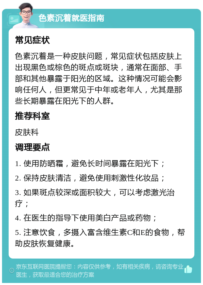 色素沉着就医指南 常见症状 色素沉着是一种皮肤问题，常见症状包括皮肤上出现黑色或棕色的斑点或斑块，通常在面部、手部和其他暴露于阳光的区域。这种情况可能会影响任何人，但更常见于中年或老年人，尤其是那些长期暴露在阳光下的人群。 推荐科室 皮肤科 调理要点 1. 使用防晒霜，避免长时间暴露在阳光下； 2. 保持皮肤清洁，避免使用刺激性化妆品； 3. 如果斑点较深或面积较大，可以考虑激光治疗； 4. 在医生的指导下使用美白产品或药物； 5. 注意饮食，多摄入富含维生素C和E的食物，帮助皮肤恢复健康。