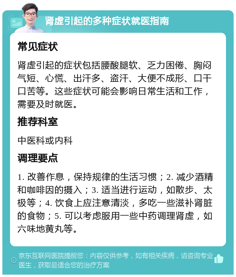 肾虚引起的多种症状就医指南 常见症状 肾虚引起的症状包括腰酸腿软、乏力困倦、胸闷气短、心慌、出汗多、盗汗、大便不成形、口干口苦等。这些症状可能会影响日常生活和工作，需要及时就医。 推荐科室 中医科或内科 调理要点 1. 改善作息，保持规律的生活习惯；2. 减少酒精和咖啡因的摄入；3. 适当进行运动，如散步、太极等；4. 饮食上应注意清淡，多吃一些滋补肾脏的食物；5. 可以考虑服用一些中药调理肾虚，如六味地黄丸等。