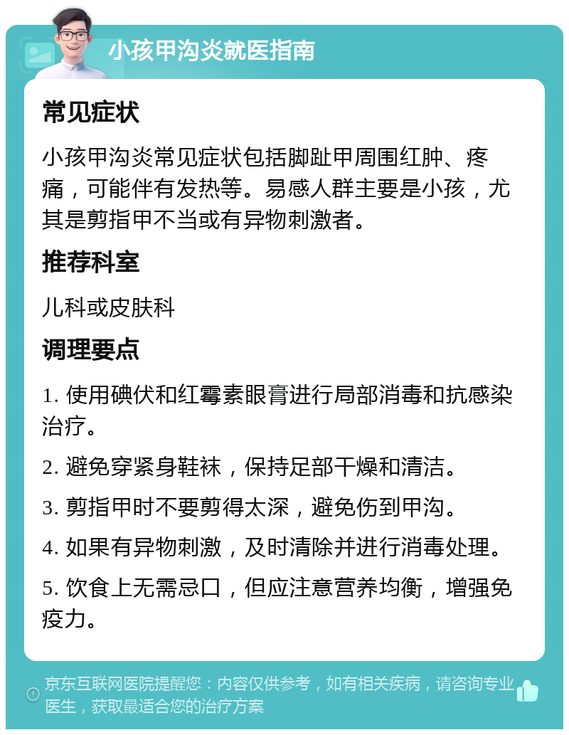 小孩甲沟炎就医指南 常见症状 小孩甲沟炎常见症状包括脚趾甲周围红肿、疼痛，可能伴有发热等。易感人群主要是小孩，尤其是剪指甲不当或有异物刺激者。 推荐科室 儿科或皮肤科 调理要点 1. 使用碘伏和红霉素眼膏进行局部消毒和抗感染治疗。 2. 避免穿紧身鞋袜，保持足部干燥和清洁。 3. 剪指甲时不要剪得太深，避免伤到甲沟。 4. 如果有异物刺激，及时清除并进行消毒处理。 5. 饮食上无需忌口，但应注意营养均衡，增强免疫力。