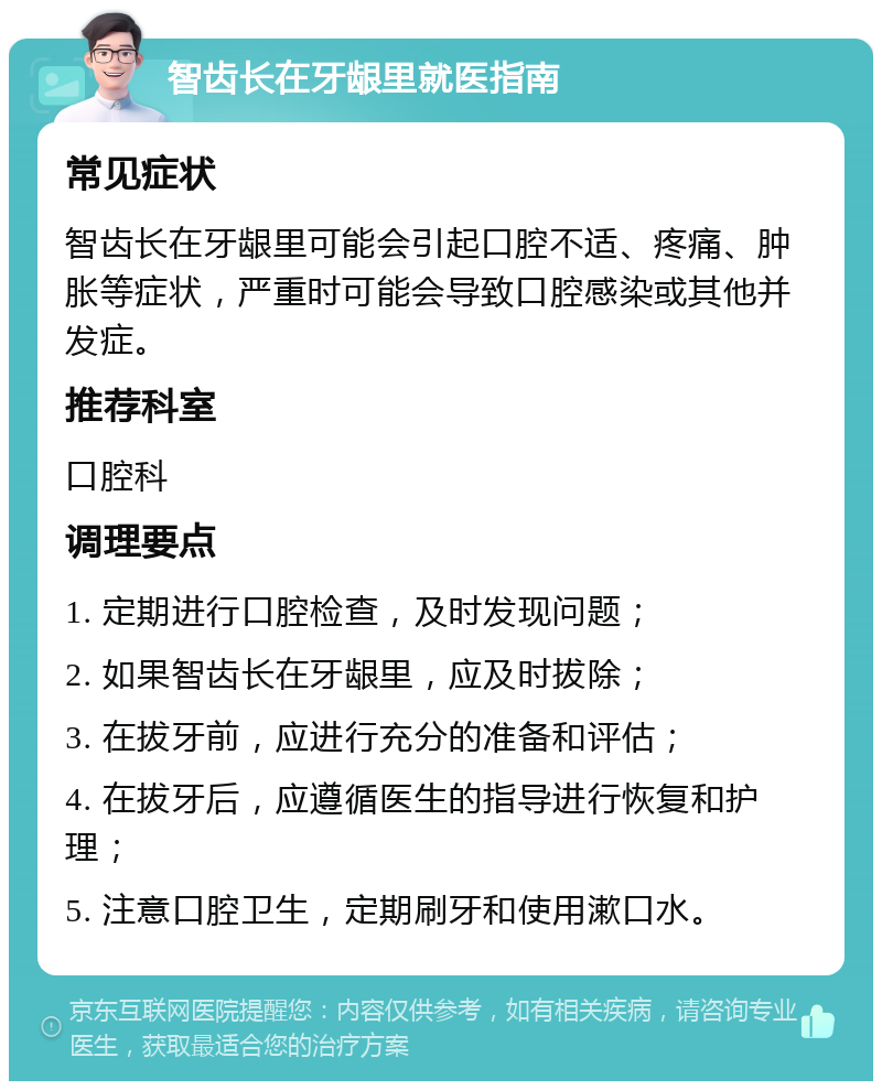 智齿长在牙龈里就医指南 常见症状 智齿长在牙龈里可能会引起口腔不适、疼痛、肿胀等症状，严重时可能会导致口腔感染或其他并发症。 推荐科室 口腔科 调理要点 1. 定期进行口腔检查，及时发现问题； 2. 如果智齿长在牙龈里，应及时拔除； 3. 在拔牙前，应进行充分的准备和评估； 4. 在拔牙后，应遵循医生的指导进行恢复和护理； 5. 注意口腔卫生，定期刷牙和使用漱口水。