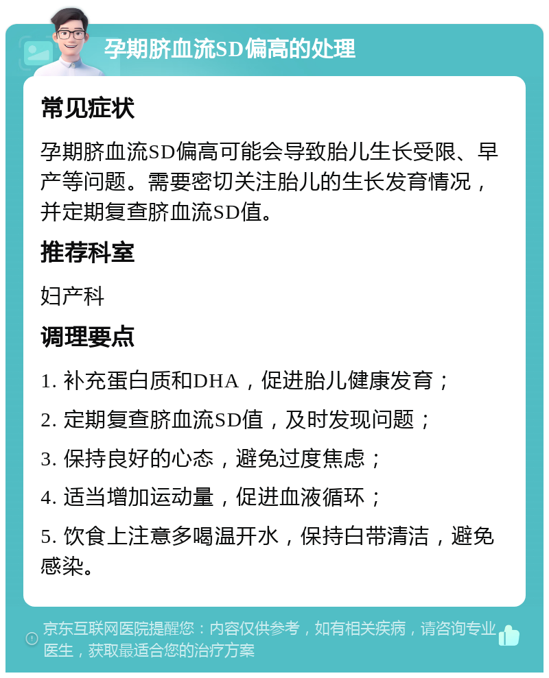 孕期脐血流SD偏高的处理 常见症状 孕期脐血流SD偏高可能会导致胎儿生长受限、早产等问题。需要密切关注胎儿的生长发育情况，并定期复查脐血流SD值。 推荐科室 妇产科 调理要点 1. 补充蛋白质和DHA，促进胎儿健康发育； 2. 定期复查脐血流SD值，及时发现问题； 3. 保持良好的心态，避免过度焦虑； 4. 适当增加运动量，促进血液循环； 5. 饮食上注意多喝温开水，保持白带清洁，避免感染。