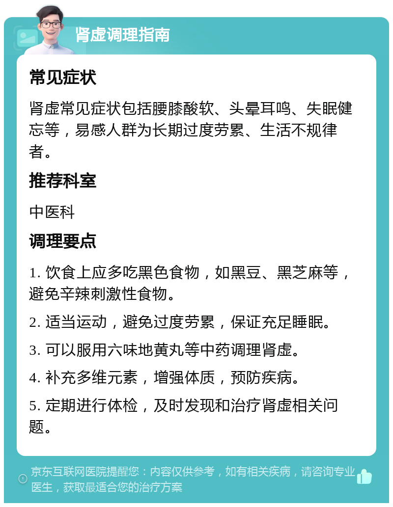 肾虚调理指南 常见症状 肾虚常见症状包括腰膝酸软、头晕耳鸣、失眠健忘等，易感人群为长期过度劳累、生活不规律者。 推荐科室 中医科 调理要点 1. 饮食上应多吃黑色食物，如黑豆、黑芝麻等，避免辛辣刺激性食物。 2. 适当运动，避免过度劳累，保证充足睡眠。 3. 可以服用六味地黄丸等中药调理肾虚。 4. 补充多维元素，增强体质，预防疾病。 5. 定期进行体检，及时发现和治疗肾虚相关问题。