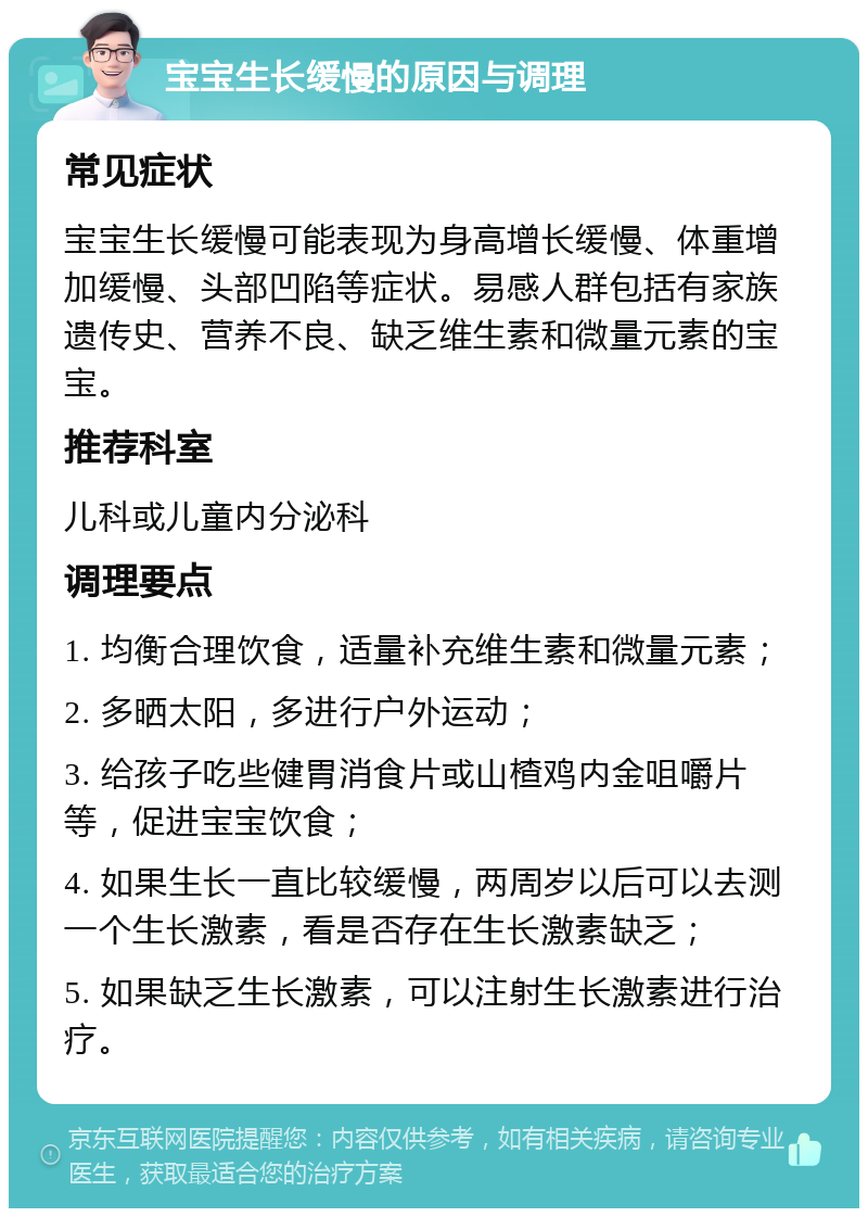 宝宝生长缓慢的原因与调理 常见症状 宝宝生长缓慢可能表现为身高增长缓慢、体重增加缓慢、头部凹陷等症状。易感人群包括有家族遗传史、营养不良、缺乏维生素和微量元素的宝宝。 推荐科室 儿科或儿童内分泌科 调理要点 1. 均衡合理饮食，适量补充维生素和微量元素； 2. 多晒太阳，多进行户外运动； 3. 给孩子吃些健胃消食片或山楂鸡内金咀嚼片等，促进宝宝饮食； 4. 如果生长一直比较缓慢，两周岁以后可以去测一个生长激素，看是否存在生长激素缺乏； 5. 如果缺乏生长激素，可以注射生长激素进行治疗。