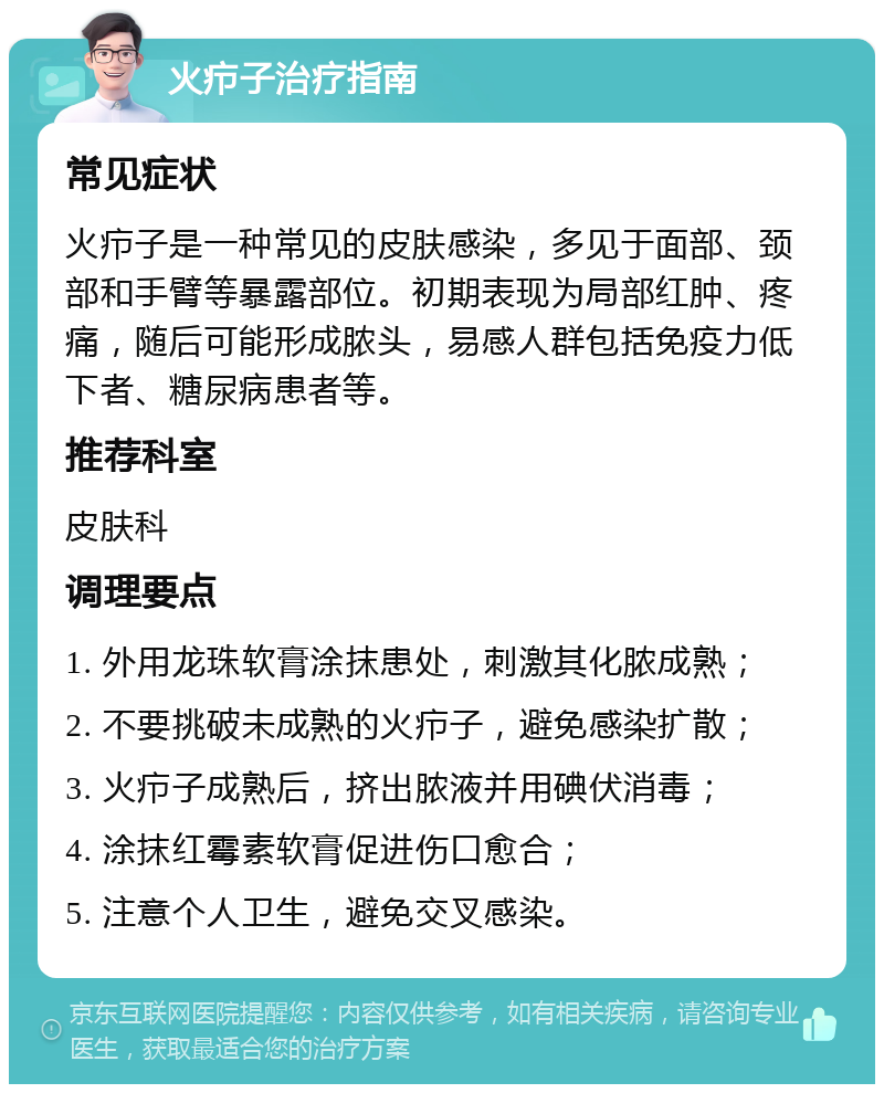 火疖子治疗指南 常见症状 火疖子是一种常见的皮肤感染，多见于面部、颈部和手臂等暴露部位。初期表现为局部红肿、疼痛，随后可能形成脓头，易感人群包括免疫力低下者、糖尿病患者等。 推荐科室 皮肤科 调理要点 1. 外用龙珠软膏涂抹患处，刺激其化脓成熟； 2. 不要挑破未成熟的火疖子，避免感染扩散； 3. 火疖子成熟后，挤出脓液并用碘伏消毒； 4. 涂抹红霉素软膏促进伤口愈合； 5. 注意个人卫生，避免交叉感染。