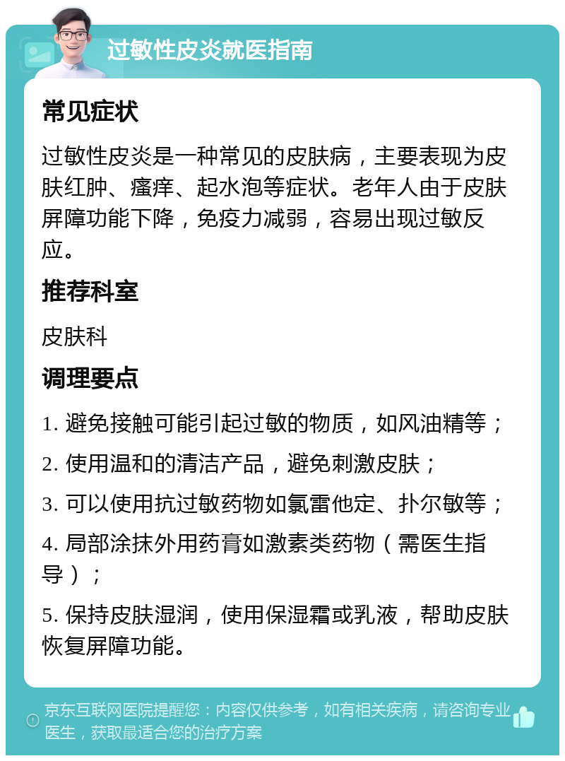 过敏性皮炎就医指南 常见症状 过敏性皮炎是一种常见的皮肤病，主要表现为皮肤红肿、瘙痒、起水泡等症状。老年人由于皮肤屏障功能下降，免疫力减弱，容易出现过敏反应。 推荐科室 皮肤科 调理要点 1. 避免接触可能引起过敏的物质，如风油精等； 2. 使用温和的清洁产品，避免刺激皮肤； 3. 可以使用抗过敏药物如氯雷他定、扑尔敏等； 4. 局部涂抹外用药膏如激素类药物（需医生指导）； 5. 保持皮肤湿润，使用保湿霜或乳液，帮助皮肤恢复屏障功能。