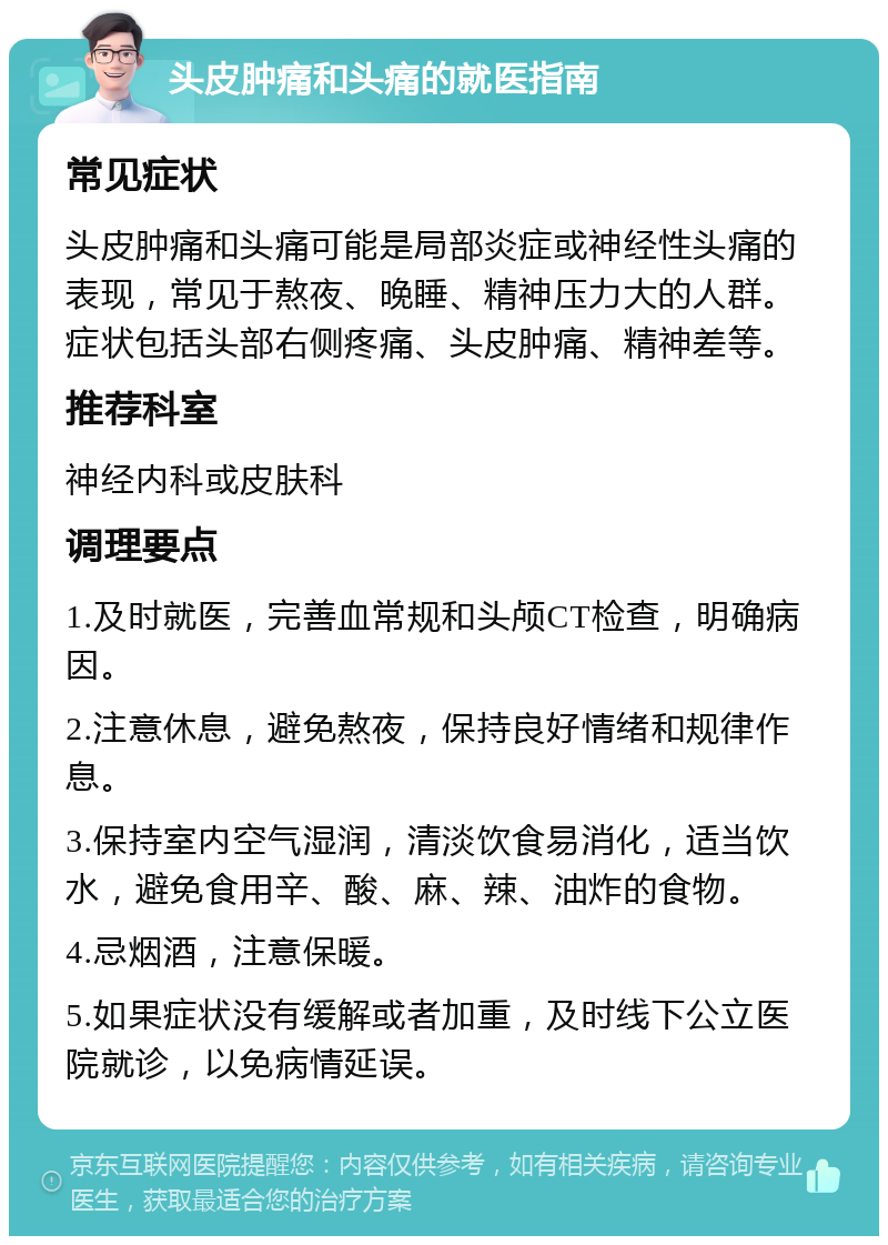 头皮肿痛和头痛的就医指南 常见症状 头皮肿痛和头痛可能是局部炎症或神经性头痛的表现，常见于熬夜、晚睡、精神压力大的人群。症状包括头部右侧疼痛、头皮肿痛、精神差等。 推荐科室 神经内科或皮肤科 调理要点 1.及时就医，完善血常规和头颅CT检查，明确病因。 2.注意休息，避免熬夜，保持良好情绪和规律作息。 3.保持室内空气湿润，清淡饮食易消化，适当饮水，避免食用辛、酸、麻、辣、油炸的食物。 4.忌烟酒，注意保暖。 5.如果症状没有缓解或者加重，及时线下公立医院就诊，以免病情延误。