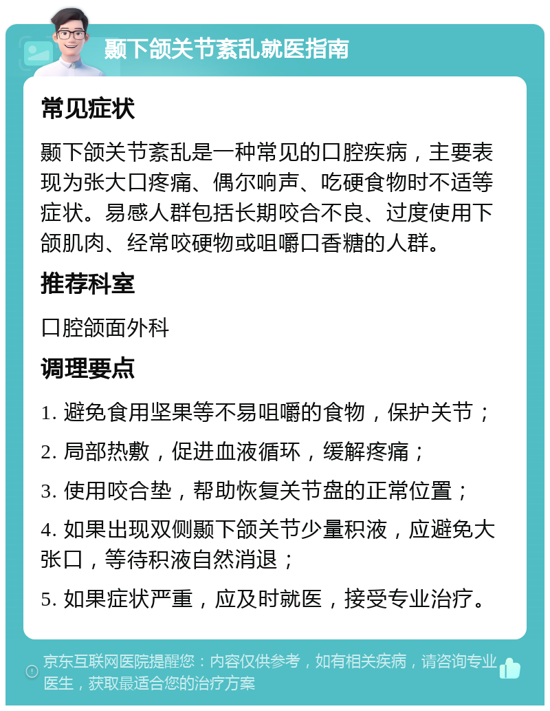 颞下颌关节紊乱就医指南 常见症状 颞下颌关节紊乱是一种常见的口腔疾病，主要表现为张大口疼痛、偶尔响声、吃硬食物时不适等症状。易感人群包括长期咬合不良、过度使用下颌肌肉、经常咬硬物或咀嚼口香糖的人群。 推荐科室 口腔颌面外科 调理要点 1. 避免食用坚果等不易咀嚼的食物，保护关节； 2. 局部热敷，促进血液循环，缓解疼痛； 3. 使用咬合垫，帮助恢复关节盘的正常位置； 4. 如果出现双侧颞下颌关节少量积液，应避免大张口，等待积液自然消退； 5. 如果症状严重，应及时就医，接受专业治疗。