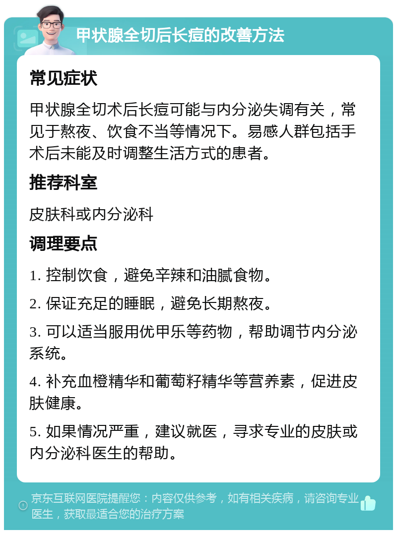 甲状腺全切后长痘的改善方法 常见症状 甲状腺全切术后长痘可能与内分泌失调有关，常见于熬夜、饮食不当等情况下。易感人群包括手术后未能及时调整生活方式的患者。 推荐科室 皮肤科或内分泌科 调理要点 1. 控制饮食，避免辛辣和油腻食物。 2. 保证充足的睡眠，避免长期熬夜。 3. 可以适当服用优甲乐等药物，帮助调节内分泌系统。 4. 补充血橙精华和葡萄籽精华等营养素，促进皮肤健康。 5. 如果情况严重，建议就医，寻求专业的皮肤或内分泌科医生的帮助。