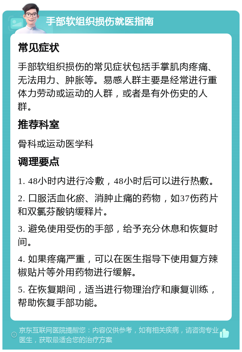 手部软组织损伤就医指南 常见症状 手部软组织损伤的常见症状包括手掌肌肉疼痛、无法用力、肿胀等。易感人群主要是经常进行重体力劳动或运动的人群，或者是有外伤史的人群。 推荐科室 骨科或运动医学科 调理要点 1. 48小时内进行冷敷，48小时后可以进行热敷。 2. 口服活血化瘀、消肿止痛的药物，如37伤药片和双氯芬酸钠缓释片。 3. 避免使用受伤的手部，给予充分休息和恢复时间。 4. 如果疼痛严重，可以在医生指导下使用复方辣椒贴片等外用药物进行缓解。 5. 在恢复期间，适当进行物理治疗和康复训练，帮助恢复手部功能。