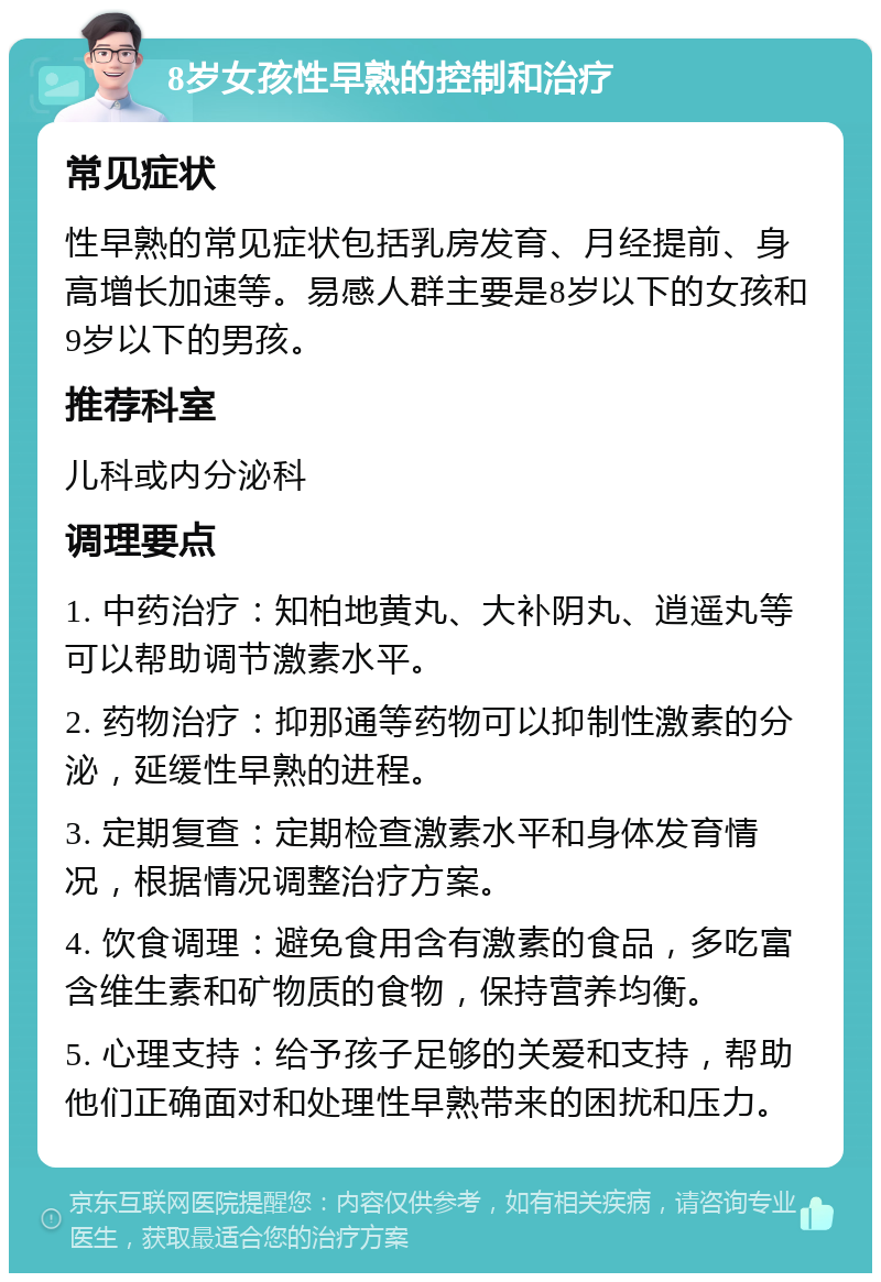 8岁女孩性早熟的控制和治疗 常见症状 性早熟的常见症状包括乳房发育、月经提前、身高增长加速等。易感人群主要是8岁以下的女孩和9岁以下的男孩。 推荐科室 儿科或内分泌科 调理要点 1. 中药治疗：知柏地黄丸、大补阴丸、逍遥丸等可以帮助调节激素水平。 2. 药物治疗：抑那通等药物可以抑制性激素的分泌，延缓性早熟的进程。 3. 定期复查：定期检查激素水平和身体发育情况，根据情况调整治疗方案。 4. 饮食调理：避免食用含有激素的食品，多吃富含维生素和矿物质的食物，保持营养均衡。 5. 心理支持：给予孩子足够的关爱和支持，帮助他们正确面对和处理性早熟带来的困扰和压力。