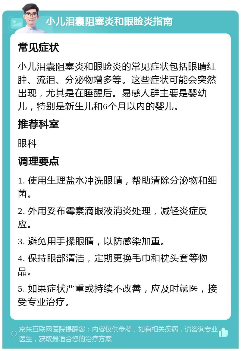 小儿泪囊阻塞炎和眼睑炎指南 常见症状 小儿泪囊阻塞炎和眼睑炎的常见症状包括眼睛红肿、流泪、分泌物增多等。这些症状可能会突然出现，尤其是在睡醒后。易感人群主要是婴幼儿，特别是新生儿和6个月以内的婴儿。 推荐科室 眼科 调理要点 1. 使用生理盐水冲洗眼睛，帮助清除分泌物和细菌。 2. 外用妥布霉素滴眼液消炎处理，减轻炎症反应。 3. 避免用手揉眼睛，以防感染加重。 4. 保持眼部清洁，定期更换毛巾和枕头套等物品。 5. 如果症状严重或持续不改善，应及时就医，接受专业治疗。