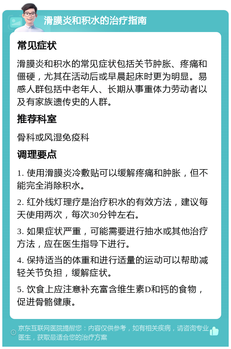 滑膜炎和积水的治疗指南 常见症状 滑膜炎和积水的常见症状包括关节肿胀、疼痛和僵硬，尤其在活动后或早晨起床时更为明显。易感人群包括中老年人、长期从事重体力劳动者以及有家族遗传史的人群。 推荐科室 骨科或风湿免疫科 调理要点 1. 使用滑膜炎冷敷贴可以缓解疼痛和肿胀，但不能完全消除积水。 2. 红外线灯理疗是治疗积水的有效方法，建议每天使用两次，每次30分钟左右。 3. 如果症状严重，可能需要进行抽水或其他治疗方法，应在医生指导下进行。 4. 保持适当的体重和进行适量的运动可以帮助减轻关节负担，缓解症状。 5. 饮食上应注意补充富含维生素D和钙的食物，促进骨骼健康。