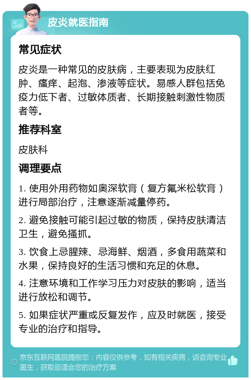 皮炎就医指南 常见症状 皮炎是一种常见的皮肤病，主要表现为皮肤红肿、瘙痒、起泡、渗液等症状。易感人群包括免疫力低下者、过敏体质者、长期接触刺激性物质者等。 推荐科室 皮肤科 调理要点 1. 使用外用药物如奥深软膏（复方氟米松软膏）进行局部治疗，注意逐渐减量停药。 2. 避免接触可能引起过敏的物质，保持皮肤清洁卫生，避免搔抓。 3. 饮食上忌腥辣、忌海鲜、烟酒，多食用蔬菜和水果，保持良好的生活习惯和充足的休息。 4. 注意环境和工作学习压力对皮肤的影响，适当进行放松和调节。 5. 如果症状严重或反复发作，应及时就医，接受专业的治疗和指导。