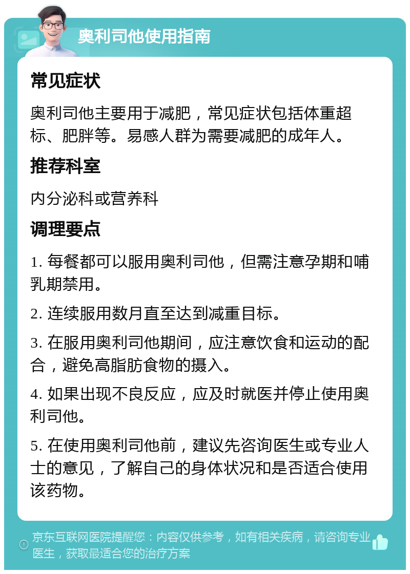 奥利司他使用指南 常见症状 奥利司他主要用于减肥，常见症状包括体重超标、肥胖等。易感人群为需要减肥的成年人。 推荐科室 内分泌科或营养科 调理要点 1. 每餐都可以服用奥利司他，但需注意孕期和哺乳期禁用。 2. 连续服用数月直至达到减重目标。 3. 在服用奥利司他期间，应注意饮食和运动的配合，避免高脂肪食物的摄入。 4. 如果出现不良反应，应及时就医并停止使用奥利司他。 5. 在使用奥利司他前，建议先咨询医生或专业人士的意见，了解自己的身体状况和是否适合使用该药物。