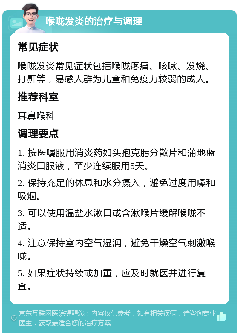 喉咙发炎的治疗与调理 常见症状 喉咙发炎常见症状包括喉咙疼痛、咳嗽、发烧、打鼾等，易感人群为儿童和免疫力较弱的成人。 推荐科室 耳鼻喉科 调理要点 1. 按医嘱服用消炎药如头孢克肟分散片和蒲地蓝消炎口服液，至少连续服用5天。 2. 保持充足的休息和水分摄入，避免过度用嗓和吸烟。 3. 可以使用温盐水漱口或含漱喉片缓解喉咙不适。 4. 注意保持室内空气湿润，避免干燥空气刺激喉咙。 5. 如果症状持续或加重，应及时就医并进行复查。