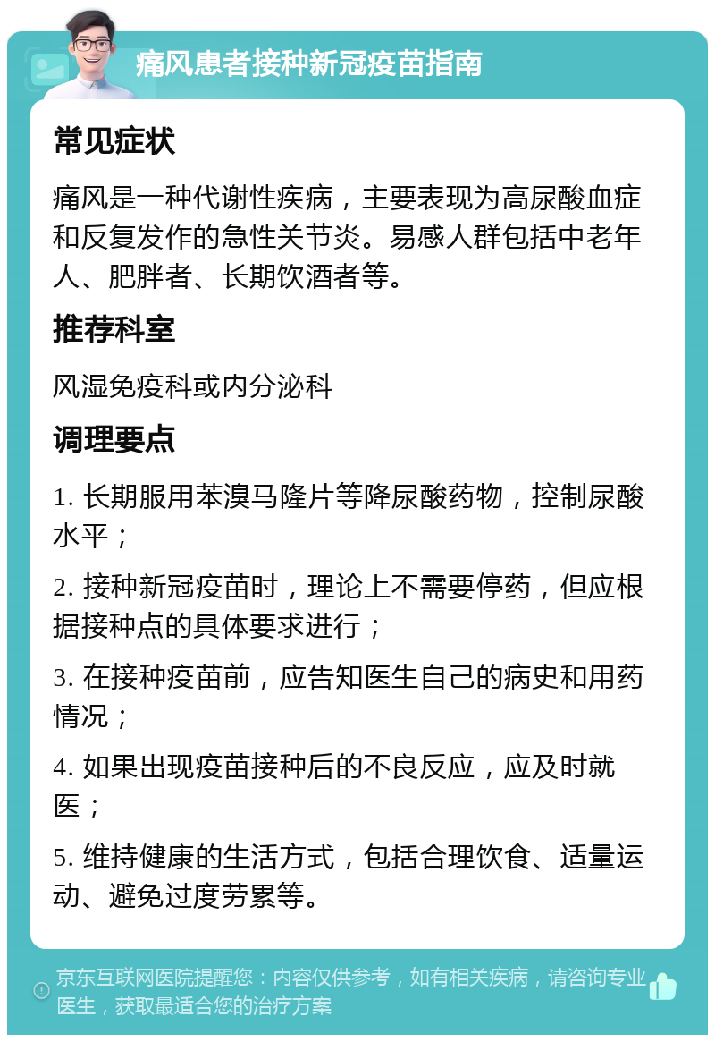 痛风患者接种新冠疫苗指南 常见症状 痛风是一种代谢性疾病，主要表现为高尿酸血症和反复发作的急性关节炎。易感人群包括中老年人、肥胖者、长期饮酒者等。 推荐科室 风湿免疫科或内分泌科 调理要点 1. 长期服用苯溴马隆片等降尿酸药物，控制尿酸水平； 2. 接种新冠疫苗时，理论上不需要停药，但应根据接种点的具体要求进行； 3. 在接种疫苗前，应告知医生自己的病史和用药情况； 4. 如果出现疫苗接种后的不良反应，应及时就医； 5. 维持健康的生活方式，包括合理饮食、适量运动、避免过度劳累等。