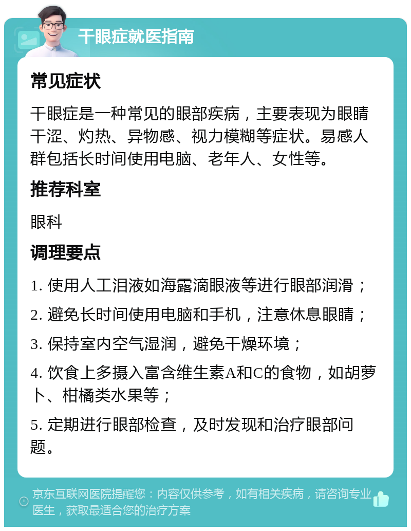 干眼症就医指南 常见症状 干眼症是一种常见的眼部疾病，主要表现为眼睛干涩、灼热、异物感、视力模糊等症状。易感人群包括长时间使用电脑、老年人、女性等。 推荐科室 眼科 调理要点 1. 使用人工泪液如海露滴眼液等进行眼部润滑； 2. 避免长时间使用电脑和手机，注意休息眼睛； 3. 保持室内空气湿润，避免干燥环境； 4. 饮食上多摄入富含维生素A和C的食物，如胡萝卜、柑橘类水果等； 5. 定期进行眼部检查，及时发现和治疗眼部问题。