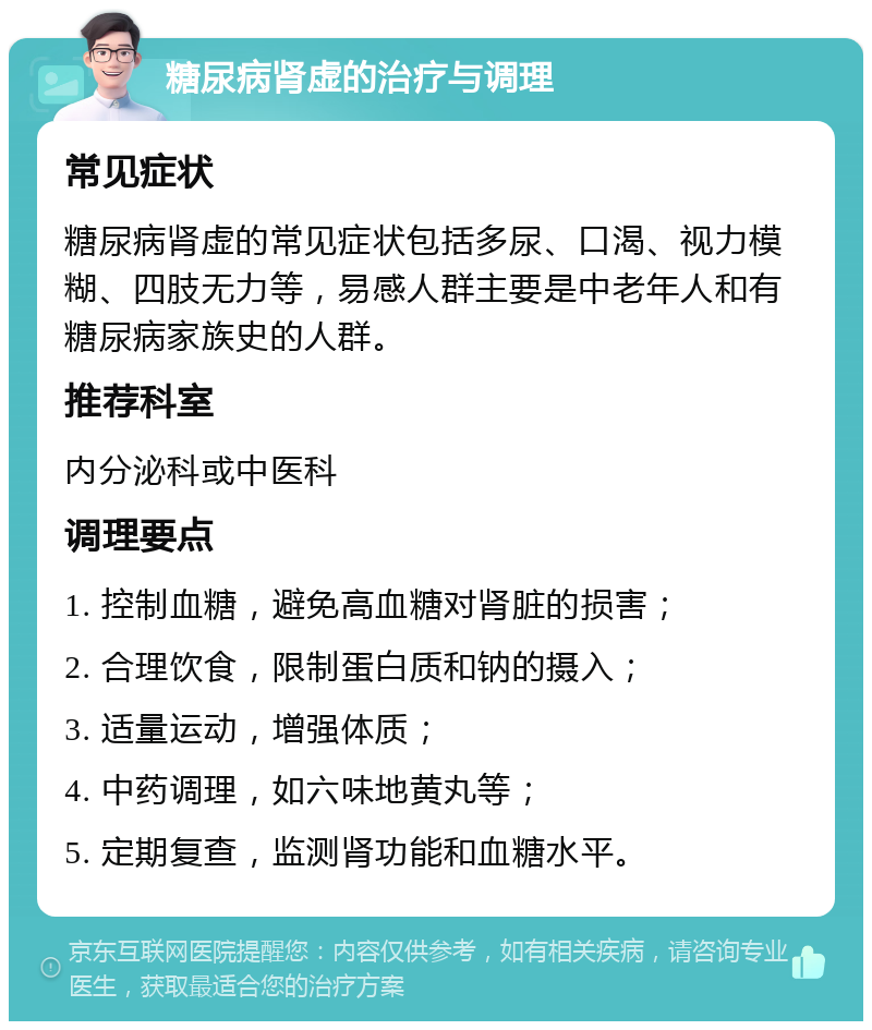 糖尿病肾虚的治疗与调理 常见症状 糖尿病肾虚的常见症状包括多尿、口渴、视力模糊、四肢无力等，易感人群主要是中老年人和有糖尿病家族史的人群。 推荐科室 内分泌科或中医科 调理要点 1. 控制血糖，避免高血糖对肾脏的损害； 2. 合理饮食，限制蛋白质和钠的摄入； 3. 适量运动，增强体质； 4. 中药调理，如六味地黄丸等； 5. 定期复查，监测肾功能和血糖水平。