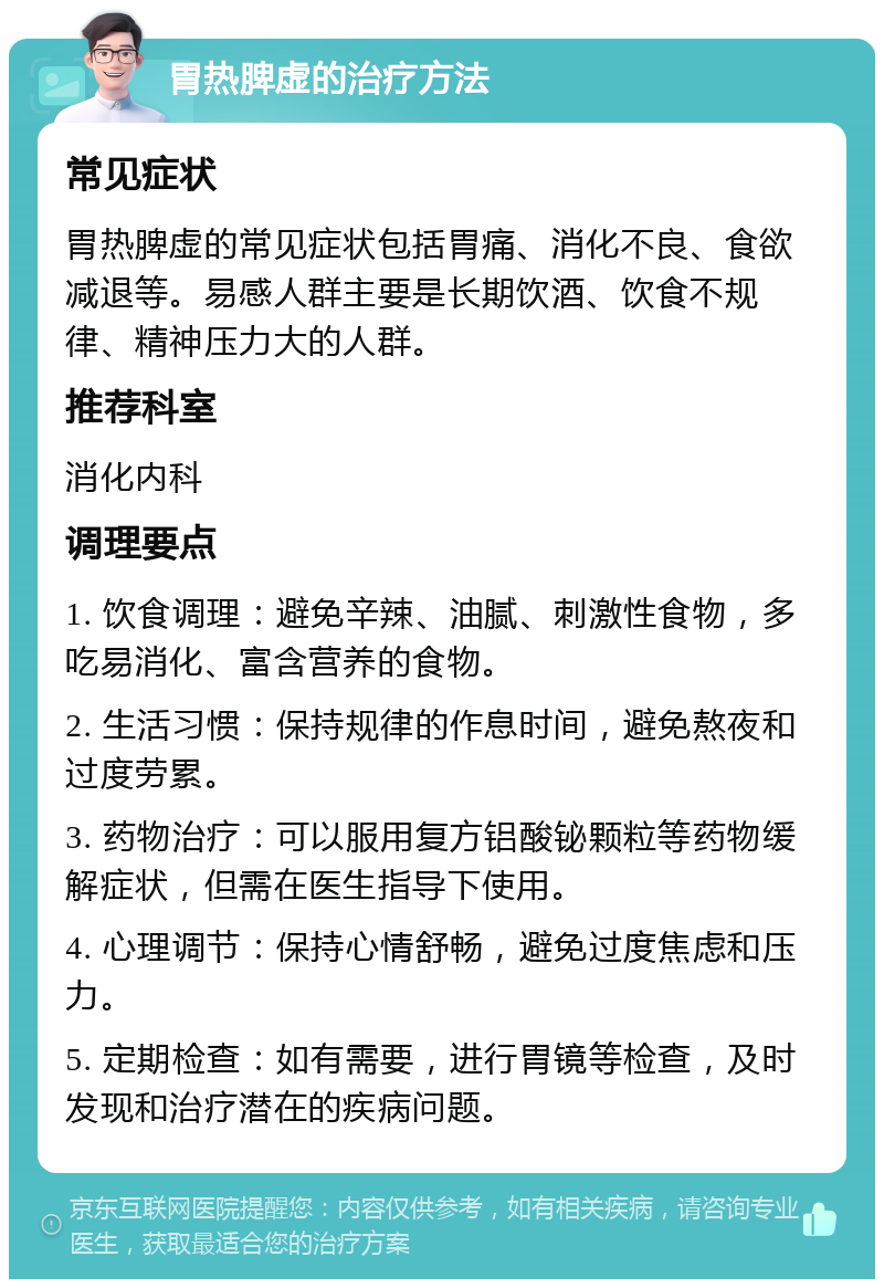 胃热脾虚的治疗方法 常见症状 胃热脾虚的常见症状包括胃痛、消化不良、食欲减退等。易感人群主要是长期饮酒、饮食不规律、精神压力大的人群。 推荐科室 消化内科 调理要点 1. 饮食调理：避免辛辣、油腻、刺激性食物，多吃易消化、富含营养的食物。 2. 生活习惯：保持规律的作息时间，避免熬夜和过度劳累。 3. 药物治疗：可以服用复方铝酸铋颗粒等药物缓解症状，但需在医生指导下使用。 4. 心理调节：保持心情舒畅，避免过度焦虑和压力。 5. 定期检查：如有需要，进行胃镜等检查，及时发现和治疗潜在的疾病问题。