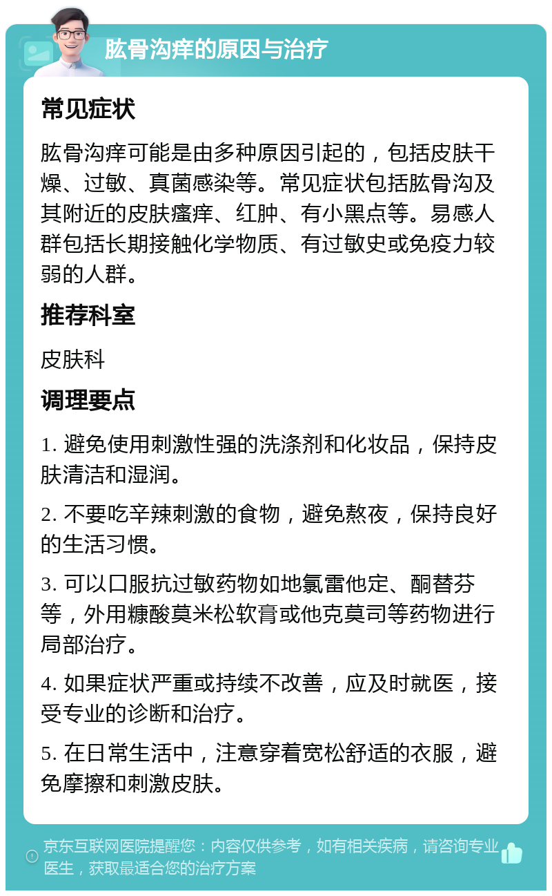 肱骨沟痒的原因与治疗 常见症状 肱骨沟痒可能是由多种原因引起的，包括皮肤干燥、过敏、真菌感染等。常见症状包括肱骨沟及其附近的皮肤瘙痒、红肿、有小黑点等。易感人群包括长期接触化学物质、有过敏史或免疫力较弱的人群。 推荐科室 皮肤科 调理要点 1. 避免使用刺激性强的洗涤剂和化妆品，保持皮肤清洁和湿润。 2. 不要吃辛辣刺激的食物，避免熬夜，保持良好的生活习惯。 3. 可以口服抗过敏药物如地氯雷他定、酮替芬等，外用糠酸莫米松软膏或他克莫司等药物进行局部治疗。 4. 如果症状严重或持续不改善，应及时就医，接受专业的诊断和治疗。 5. 在日常生活中，注意穿着宽松舒适的衣服，避免摩擦和刺激皮肤。