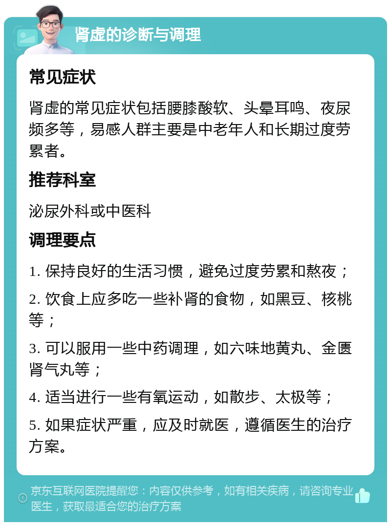 肾虚的诊断与调理 常见症状 肾虚的常见症状包括腰膝酸软、头晕耳鸣、夜尿频多等，易感人群主要是中老年人和长期过度劳累者。 推荐科室 泌尿外科或中医科 调理要点 1. 保持良好的生活习惯，避免过度劳累和熬夜； 2. 饮食上应多吃一些补肾的食物，如黑豆、核桃等； 3. 可以服用一些中药调理，如六味地黄丸、金匮肾气丸等； 4. 适当进行一些有氧运动，如散步、太极等； 5. 如果症状严重，应及时就医，遵循医生的治疗方案。