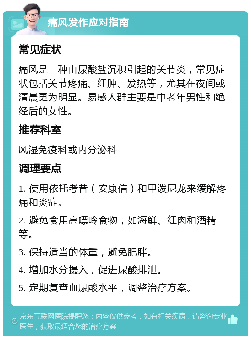 痛风发作应对指南 常见症状 痛风是一种由尿酸盐沉积引起的关节炎，常见症状包括关节疼痛、红肿、发热等，尤其在夜间或清晨更为明显。易感人群主要是中老年男性和绝经后的女性。 推荐科室 风湿免疫科或内分泌科 调理要点 1. 使用依托考昔（安康信）和甲泼尼龙来缓解疼痛和炎症。 2. 避免食用高嘌呤食物，如海鲜、红肉和酒精等。 3. 保持适当的体重，避免肥胖。 4. 增加水分摄入，促进尿酸排泄。 5. 定期复查血尿酸水平，调整治疗方案。