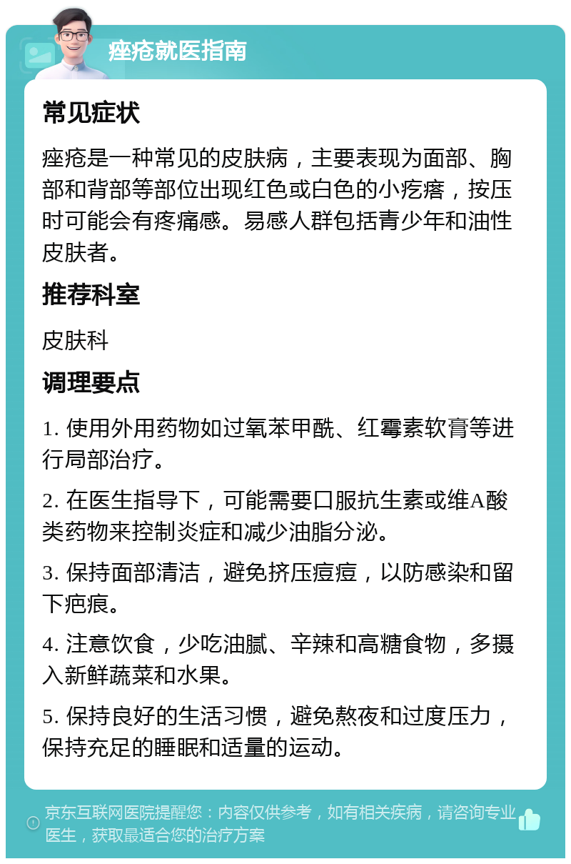 痤疮就医指南 常见症状 痤疮是一种常见的皮肤病，主要表现为面部、胸部和背部等部位出现红色或白色的小疙瘩，按压时可能会有疼痛感。易感人群包括青少年和油性皮肤者。 推荐科室 皮肤科 调理要点 1. 使用外用药物如过氧苯甲酰、红霉素软膏等进行局部治疗。 2. 在医生指导下，可能需要口服抗生素或维A酸类药物来控制炎症和减少油脂分泌。 3. 保持面部清洁，避免挤压痘痘，以防感染和留下疤痕。 4. 注意饮食，少吃油腻、辛辣和高糖食物，多摄入新鲜蔬菜和水果。 5. 保持良好的生活习惯，避免熬夜和过度压力，保持充足的睡眠和适量的运动。